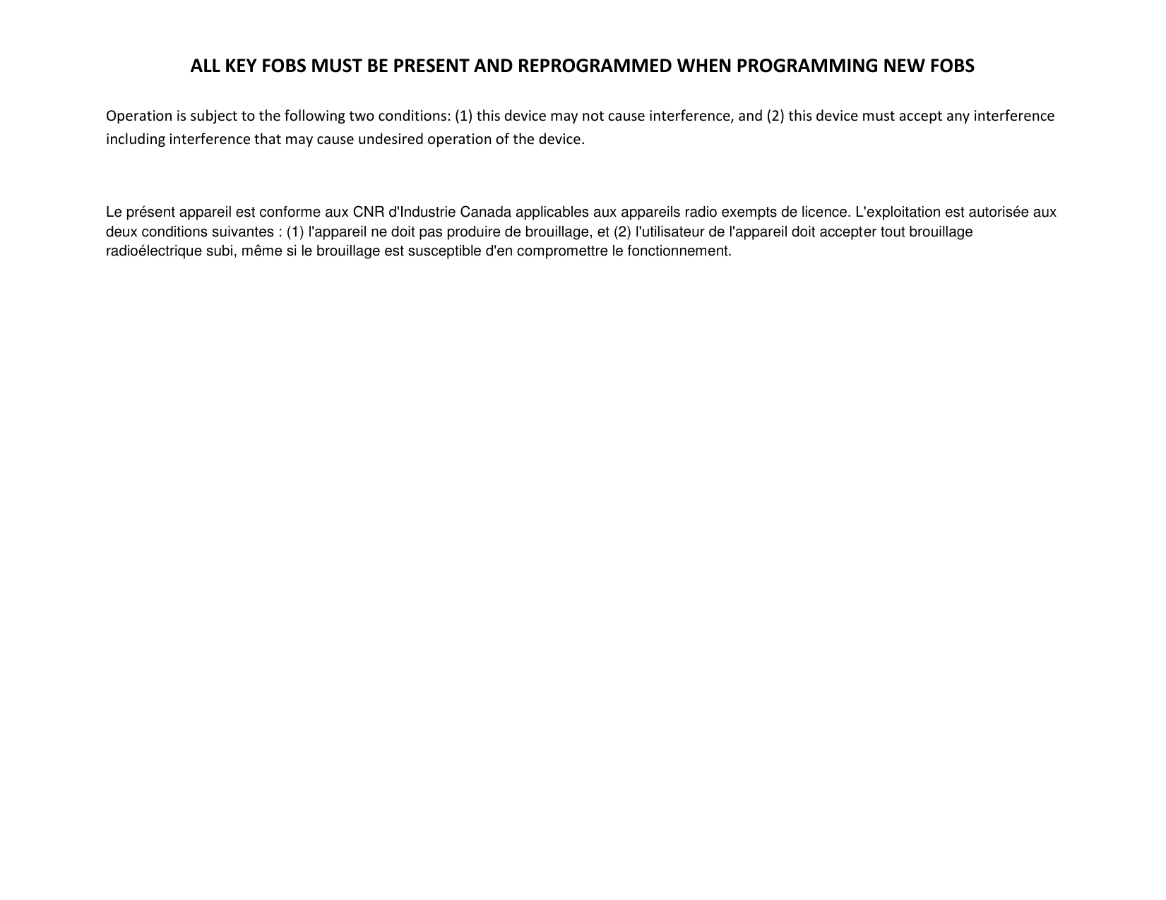 ALL KEY FOBS MUST BE PRESENT AND REPROGRAMMED WHEN PROGRAMMING NEW FOBS  Operation is subject to the following two conditions: (1) this device may not cause interference, and (2) this device must accept any interference including interference that may cause undesired operation of the device.  Le pr&eacute;sent appareil est conforme aux CNR d'Industrie Canada applicables aux appareils radio exempts de licence. L'exploitation est autoris&eacute;e aux deux conditions suivantes : (1) l'appareil ne doit pas produire de brouillage, et (2) l'utilisateur de l'appareil doit accepter tout brouillage radio&eacute;lectrique subi, m&ecirc;me si le brouillage est susceptible d'en compromettre le fonctionnement.  