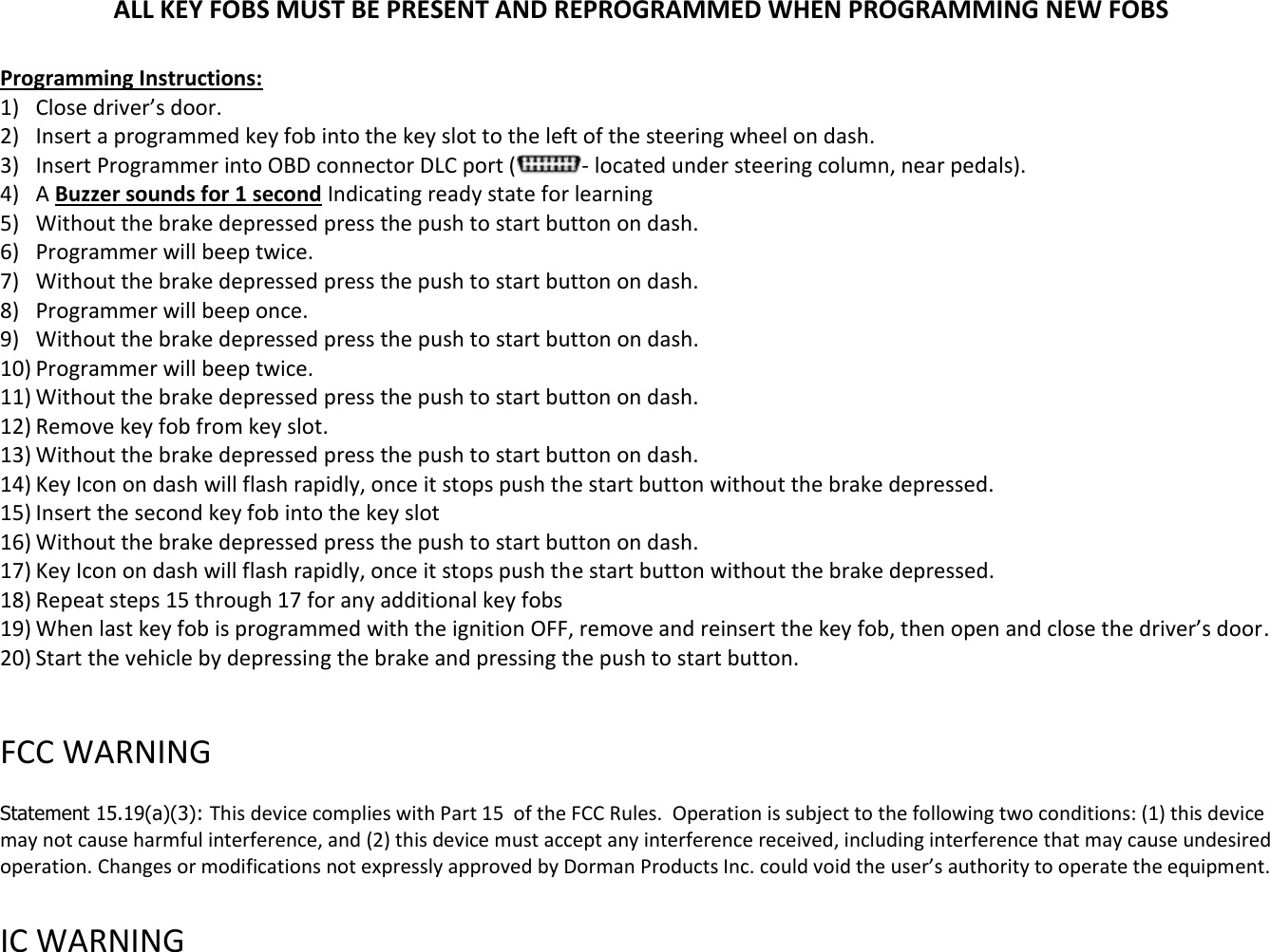 ALL KEY FOBS MUST BE PRESENT AND REPROGRAMMED WHEN PROGRAMMING NEW FOBS  Programming Instructions: 1) Close driver&rsquo;s door. 2) Insert a programmed key fob into the key slot to the left of the steering wheel on dash. 3) Insert Programmer into OBD connector DLC port ( - located under steering column, near pedals).  4) A Buzzer sounds for 1 second Indicating ready state for learning 5) Without the brake depressed press the push to start button on dash. 6) Programmer will beep twice. 7) Without the brake depressed press the push to start button on dash. 8) Programmer will beep once. 9) Without the brake depressed press the push to start button on dash. 10) Programmer will beep twice. 11) Without the brake depressed press the push to start button on dash. 12) Remove key fob from key slot. 13) Without the brake depressed press the push to start button on dash. 14) Key Icon on dash will flash rapidly, once it stops push the start button without the brake depressed. 15) Insert the second key fob into the key slot 16) Without the brake depressed press the push to start button on dash. 17) Key Icon on dash will flash rapidly, once it stops push the start button without the brake depressed. 18) Repeat steps 15 through 17 for any additional key fobs 19) When last key fob is programmed with the ignition OFF, remove and reinsert the key fob, then open and close the driver&rsquo;s door. 20) Start the vehicle by depressing the brake and pressing the push to start button.    FCC WARNING   Statement 15.19(a)(3): This device complies with Part 15  of the FCC Rules.  Operation is subject to the following two conditions: (1) this device may not cause harmful interference, and (2) this device must accept any interference received, including interference that may cause undesired operation. Changes or modifications not expressly approved by Dorman Products Inc. could void the user&rsquo;s authority to operate the equipment.    IC WARNING   