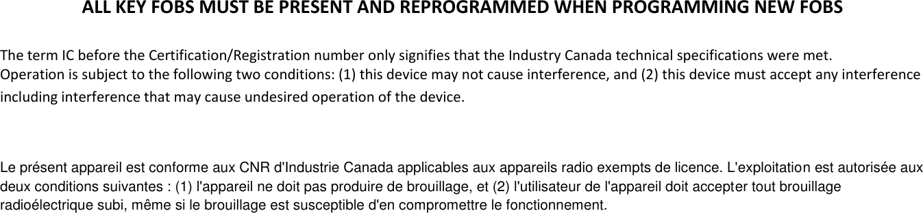 ALL KEY FOBS MUST BE PRESENT AND REPROGRAMMED WHEN PROGRAMMING NEW FOBS  The term IC before the Certification/Registration number only signifies that the Industry Canada technical specifications were met.  Operation is subject to the following two conditions: (1) this device may not cause interference, and (2) this device must accept any interference including interference that may cause undesired operation of the device.  Le pr&eacute;sent appareil est conforme aux CNR d'Industrie Canada applicables aux appareils radio exempts de licence. L'exploitation est autoris&eacute;e aux deux conditions suivantes : (1) l'appareil ne doit pas produire de brouillage, et (2) l'utilisateur de l'appareil doit accepter tout brouillage radio&eacute;lectrique subi, m&ecirc;me si le brouillage est susceptible d'en compromettre le fonctionnement.  