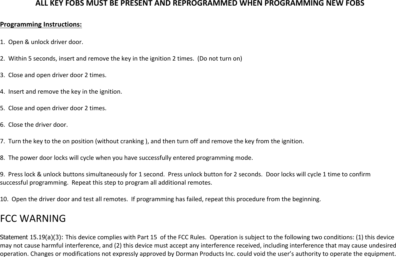 ALL KEY FOBS MUST BE PRESENT AND REPROGRAMMED WHEN PROGRAMMING NEW FOBS  Programming Instructions:  1.  Open &amp; unlock driver door.  2.  Within 5 seconds, insert and remove the key in the ignition 2 times.  (Do not turn on)  3.  Close and open driver door 2 times.  4.  Insert and remove the key in the ignition.  5.  Close and open driver door 2 times.  6.  Close the driver door.  7.  Turn the key to the on position (without cranking ), and then turn off and remove the key from the ignition.   8.  The power door locks will cycle when you have successfully entered programming mode.  9.  Press lock &amp; unlock buttons simultaneously for 1 second.  Press unlock button for 2 seconds.  Door locks will cycle 1 time to confirm successful programming.  Repeat this step to program all additional remotes.  10.  Open the driver door and test all remotes.  If programming has failed, repeat this procedure from the beginning.   FCC WARNING   Statement 15.19(a)(3): This device complies with Part 15  of the FCC Rules.  Operation is subject to the following two conditions: (1) this device may not cause harmful interference, and (2) this device must accept any interference received, including interference that may cause undesired operation. Changes or modifications not expressly approved by Dorman Products Inc. could void the user&rsquo;s authority to operate the equipment.      