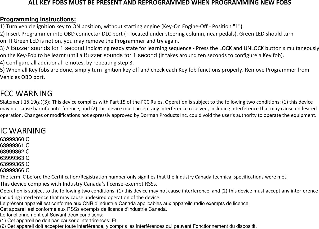 ALL KEY FOBS MUST BE PRESENT AND REPROGRAMMED WHEN PROGRAMMING NEW FOBS  Programming Instructions: 1) Turn vehicle ignition key to ON position, without starting engine (Key-On Engine-Off - Position "1"). 2) Insert Programmer into OBD connector DLC port ( - located under steering column, near pedals). Green LED should turn on. If Green LED is not on, you may remove the Programmer and try again. 3) A Buzzer sounds for 1 second Indicating ready state for learning sequence - Press the LOCK and UNLOCK button simultaneously on the Key-Fob to be learnt until a Buzzer sounds for 1 second (It takes around ten seconds to configure a Key fob). 4) Configure all additional remotes, by repeating step 3. 5) When all Key fobs are done, simply turn ignition key off and check each Key fob functions properly. Remove Programmer from Vehicles OBD port.  FCC WARNING Statement 15.19(a)(3): This device complies with Part 15 of the FCC Rules. Operation is subject to the following two conditions: (1) this device may not cause harmful interference, and (2) this device must accept any interference received, including interference that may cause undesired operation. Changes or modifications not expressly approved by Dorman Products Inc. could void the user&rsquo;s authority to operate the equipment.  IC WARNING 63999360IC 63999361IC 63999362IC 63999363IC 63999365IC 63999366IC The term IC before the Certification/Registration number only signifies that the Industry Canada technical specifications were met. This device complies with Industry Canada&rsquo;s license-exempt RSSs. Operation is subject to the following two conditions: (1) this device may not cause interference, and (2) this device must accept any interference including interference that may cause undesired operation of the device. Le pr&eacute;sent appareil est conforme aux CNR d'Industrie Canada applicables aux appareils radio exempts de licence. Cet appareil est conforme aux RSSs exempts de licence d'Industrie Canada. Le fonctionnement est Suivant deux conditions: (1) Cet appareil ne doit pas causer d'interf&eacute;rences; Et (2) Cet appareil doit accepter toute interf&eacute;rence, y compris les interf&eacute;rences qui peuvent Fonctionnement du dispositif. 