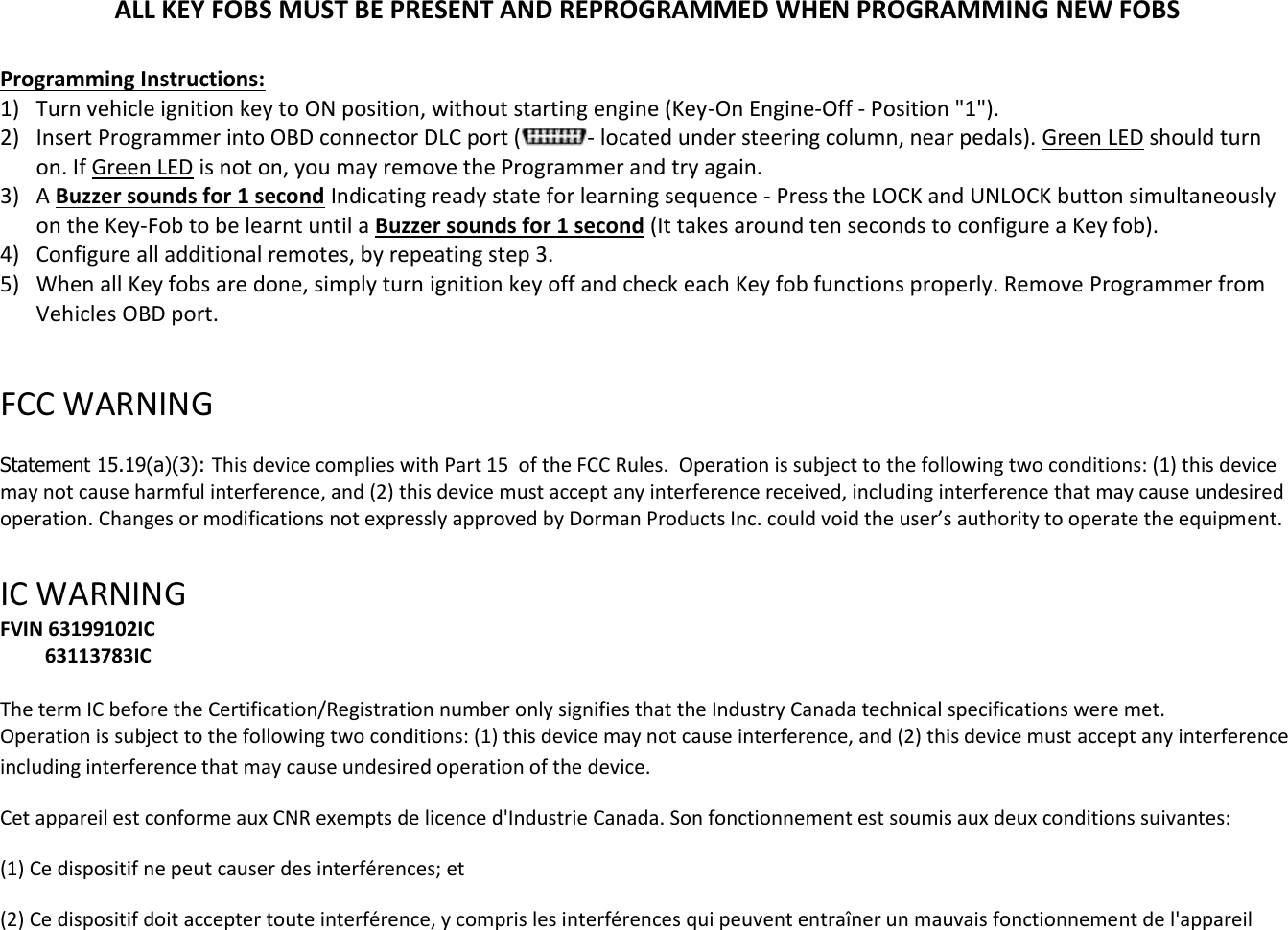 ALL KEY FOBS MUST BE PRESENT AND REPROGRAMMED WHEN PROGRAMMING NEW FOBS  Programming Instructions: 1) Turn vehicle ignition key to ON position, without starting engine (Key-On Engine-Off - Position "1"). 2) Insert Programmer into OBD connector DLC port ( - located under steering column, near pedals). Green LED should turn on. If Green LED is not on, you may remove the Programmer and try again. 3) A Buzzer sounds for 1 second Indicating ready state for learning sequence - Press the LOCK and UNLOCK button simultaneously on the Key-Fob to be learnt until a Buzzer sounds for 1 second (It takes around ten seconds to configure a Key fob). 4) Configure all additional remotes, by repeating step 3.  5) When all Key fobs are done, simply turn ignition key off and check each Key fob functions properly. Remove Programmer from Vehicles OBD port.  FCC WARNING   Statement 15.19(a)(3): This device complies with Part 15  of the FCC Rules.  Operation is subject to the following two conditions: (1) this device may not cause harmful interference, and (2) this device must accept any interference received, including interference that may cause undesired operation. Changes or modifications not expressly approved by Dorman Products Inc. could void the user&rsquo;s authority to operate the equipment.    IC WARNING  FVIN 63199102IC          63113783IC  The term IC before the Certification/Registration number only signifies that the Industry Canada technical specifications were met.  Operation is subject to the following two conditions: (1) this device may not cause interference, and (2) this device must accept any interference including interference that may cause undesired operation of the device. Cet appareil est conforme aux CNR exempts de licence d'Industrie Canada. Son fonctionnement est soumis aux deux conditions suivantes:  (1) Ce dispositif ne peut causer des interf&eacute;rences; et  (2) Ce dispositif doit accepter toute interf&eacute;rence, y compris les interf&eacute;rences qui peuvent entra&icirc;ner un mauvais fonctionnement de l'appareil  