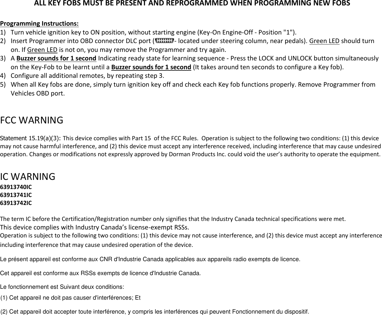 ALL KEY FOBS MUST BE PRESENT AND REPROGRAMMED WHEN PROGRAMMING NEW FOBS  Programming Instructions: 1) Turn vehicle ignition key to ON position, without starting engine (Key-On Engine-Off - Position "1"). 2) Insert Programmer into OBD connector DLC port ( - located under steering column, near pedals). Green LED should turn on. If Green LED is not on, you may remove the Programmer and try again. 3) A Buzzer sounds for 1 second Indicating ready state for learning sequence - Press the LOCK and UNLOCK button simultaneously on the Key-Fob to be learnt until a Buzzer sounds for 1 second (It takes around ten seconds to configure a Key fob). 4) Configure all additional remotes, by repeating step 3.  5) When all Key fobs are done, simply turn ignition key off and check each Key fob functions properly. Remove Programmer from Vehicles OBD port.  FCC WARNING   Statement 15.19(a)(3): This device complies with Part 15  of the FCC Rules.  Operation is subject to the following two conditions: (1) this device may not cause harmful interference, and (2) this device must accept any interference received, including interference that may cause undesired operation. Changes or modifications not expressly approved by Dorman Products Inc. could void the user&rsquo;s authority to operate the equipment.    IC WARNING  63913740IC 63913741IC 63913742IC  The term IC before the Certification/Registration number only signifies that the Industry Canada technical specifications were met.   This device complies with Industry Canada&rsquo;s license-exempt RSSs. Operation is subject to the following two conditions: (1) this device may not cause interference, and (2) this device must accept any interference including interference that may cause undesired operation of the device. Le pr&eacute;sent appareil est conforme aux CNR d'Industrie Canada applicables aux appareils radio exempts de licence. Cet appareil est conforme aux RSSs exempts de licence d'Industrie Canada.  Le fonctionnement est Suivant deux conditions:  (1) Cet appareil ne doit pas causer d'interf&eacute;rences; Et  (2) Cet appareil doit accepter toute interf&eacute;rence, y compris les interf&eacute;rences qui peuvent Fonctionnement du dispositif.  
