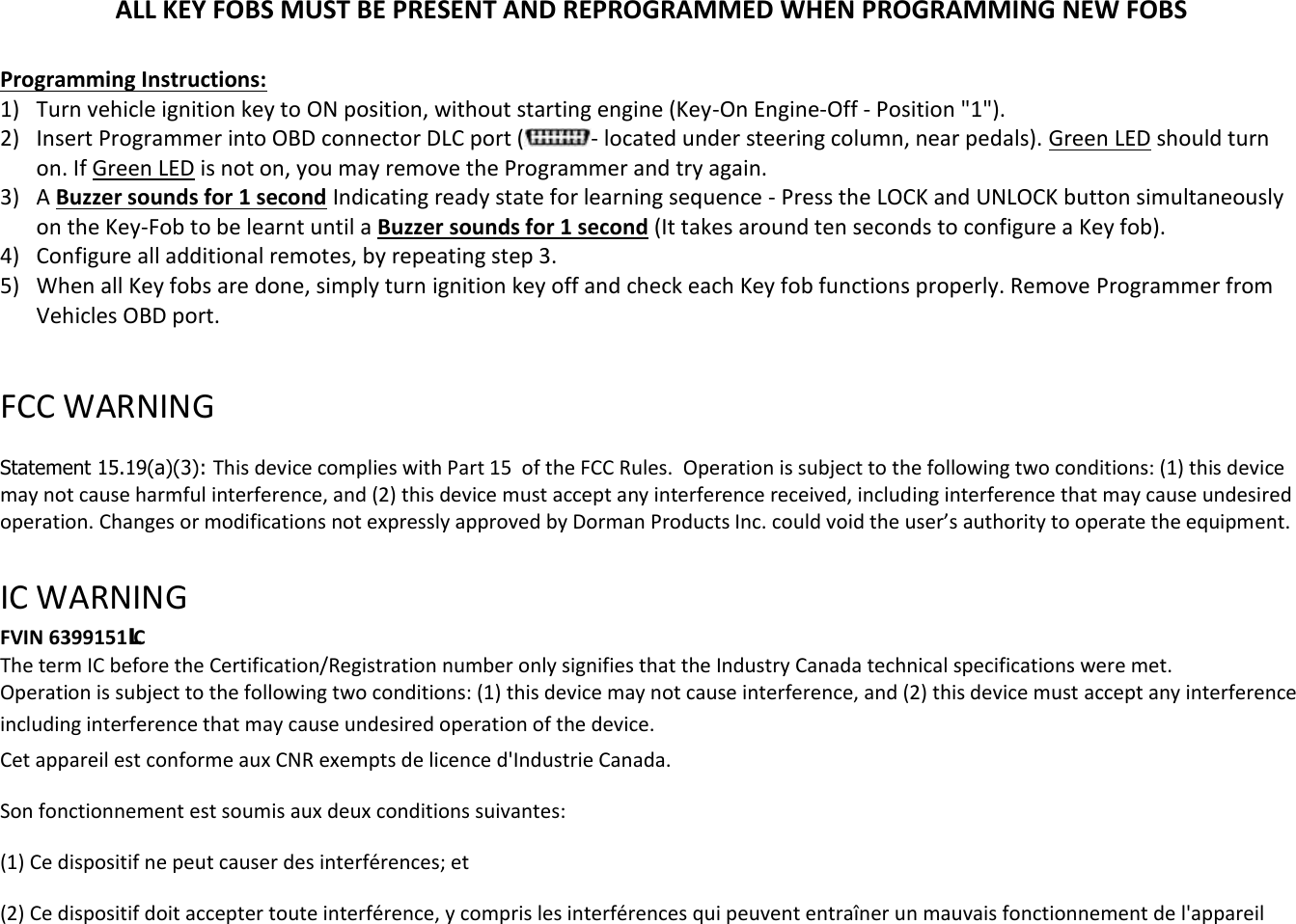ALL KEY FOBS MUST BE PRESENT AND REPROGRAMMED WHEN PROGRAMMING NEW FOBS  Programming Instructions: 1) Turn vehicle ignition key to ON position, without starting engine (Key-On Engine-Off - Position "1"). 2) Insert Programmer into OBD connector DLC port ( - located under steering column, near pedals). Green LED should turn on. If Green LED is not on, you may remove the Programmer and try again. 3) A Buzzer sounds for 1 second Indicating ready state for learning sequence - Press the LOCK and UNLOCK button simultaneously on the Key-Fob to be learnt until a Buzzer sounds for 1 second (It takes around ten seconds to configure a Key fob). 4) Configure all additional remotes, by repeating step 3.  5) When all Key fobs are done, simply turn ignition key off and check each Key fob functions properly. Remove Programmer from Vehicles OBD port.  FCC WARNING   Statement 15.19(a)(3): This device complies with Part 15  of the FCC Rules.  Operation is subject to the following two conditions: (1) this device may not cause harmful interference, and (2) this device must accept any interference received, including interference that may cause undesired operation. Changes or modifications not expressly approved by Dorman Products Inc. could void the user&rsquo;s authority to operate the equipment.    IC WARNING  FVIN 6399151/C The term IC before the Certification/Registration number only signifies that the Industry Canada technical specifications were met.  Operation is subject to the following two conditions: (1) this device may not cause interference, and (2) this device must accept any interference including interference that may cause undesired operation of the device. Cet appareil est conforme aux CNR exempts de licence d'Industrie Canada. Son fonctionnement est soumis aux deux conditions suivantes: (1) Ce dispositif ne peut causer des interf&eacute;rences; et(2) Ce dispositif doit accepter toute interf&eacute;rence, y compris les interf&eacute;rences qui peuvent entra&icirc;ner un mauvais fonctionnement de l'appareil  