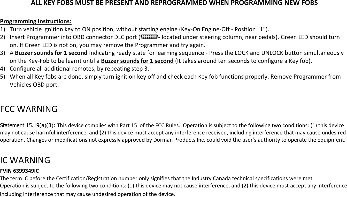 ALL KEY FOBS MUST BE PRESENT AND REPROGRAMMED WHEN PROGRAMMING NEW FOBS  Programming Instructions: 1) Turn vehicle ignition key to ON position, without starting engine (Key-On Engine-Off - Position "1"). 2) Insert Programmer into OBD connector DLC port ( - located under steering column, near pedals). Green LED should turn on. If Green LED is not on, you may remove the Programmer and try again. 3) A Buzzer sounds for 1 second Indicating ready state for learning sequence - Press the LOCK and UNLOCK button simultaneously on the Key-Fob to be learnt until a Buzzer sounds for 1 second (It takes around ten seconds to configure a Key fob). 4) Configure all additional remotes, by repeating step 3.  5) When all Key fobs are done, simply turn ignition key off and check each Key fob functions properly. Remove Programmer from Vehicles OBD port.  FCC WARNING   Statement 15.19(a)(3): This device complies with Part 15  of the FCC Rules.  Operation is subject to the following two conditions: (1) this device may not cause harmful interference, and (2) this device must accept any interference received, including interference that may cause undesired operation. Changes or modifications not expressly approved by Dorman Products Inc. could void the user&rsquo;s authority to operate the equipment.    IC WARNING  FVIN 6399349IC The term IC before the Certification/Registration number only signifies that the Industry Canada technical specifications were met.  Operation is subject to the following two conditions: (1) this device may not cause interference, and (2) this device must accept any interference including interference that may cause undesired operation of the device.  