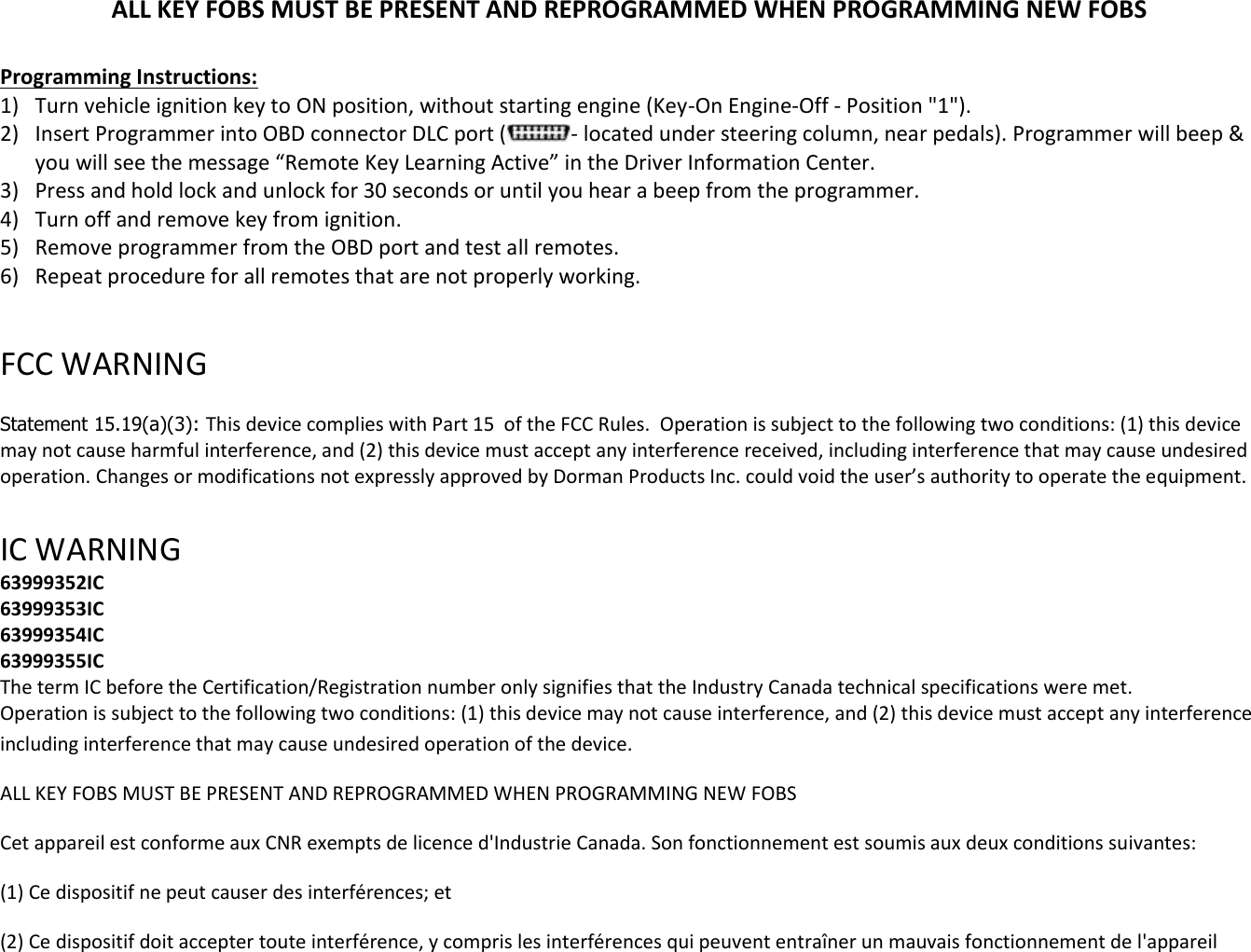 ALL KEY FOBS MUST BE PRESENT AND REPROGRAMMED WHEN PROGRAMMING NEW FOBS  Programming Instructions: 1) Turn vehicle ignition key to ON position, without starting engine (Key-On Engine-Off - Position "1"). 2) Insert Programmer into OBD connector DLC port ( - located under steering column, near pedals). Programmer will beep &amp; you will see the message &ldquo;Remote Key Learning Active&rdquo; in the Driver Information Center. 3) Press and hold lock and unlock for 30 seconds or until you hear a beep from the programmer. 4) Turn off and remove key from ignition. 5) Remove programmer from the OBD port and test all remotes. 6) Repeat procedure for all remotes that are not properly working.  FCC WARNING   Statement 15.19(a)(3): This device complies with Part 15  of the FCC Rules.  Operation is subject to the following two conditions: (1) this device may not cause harmful interference, and (2) this device must accept any interference received, including interference that may cause undesired operation. Changes or modifications not expressly approved by Dorman Products Inc. could void the user&rsquo;s authority to operate the equipment.    IC WARNING  63999352IC 63999353IC 63999354IC 63999355IC The term IC before the Certification/Registration number only signifies that the Industry Canada technical specifications were met.  Operation is subject to the following two conditions: (1) this device may not cause interference, and (2) this device must accept any interference including interference that may cause undesired operation of the device. ALL KEY FOBS MUST BE PRESENT AND REPROGRAMMED WHEN PROGRAMMING NEW FOBS   Cet appareil est conforme aux CNR exempts de licence d'Industrie Canada. Son fonctionnement est soumis aux deux conditions suivantes:  (1) Ce dispositif ne peut causer des interf&eacute;rences; et  (2) Ce dispositif doit accepter toute interf&eacute;rence, y compris les interf&eacute;rences qui peuvent entra&icirc;ner un mauvais fonctionnement de l'appareil 