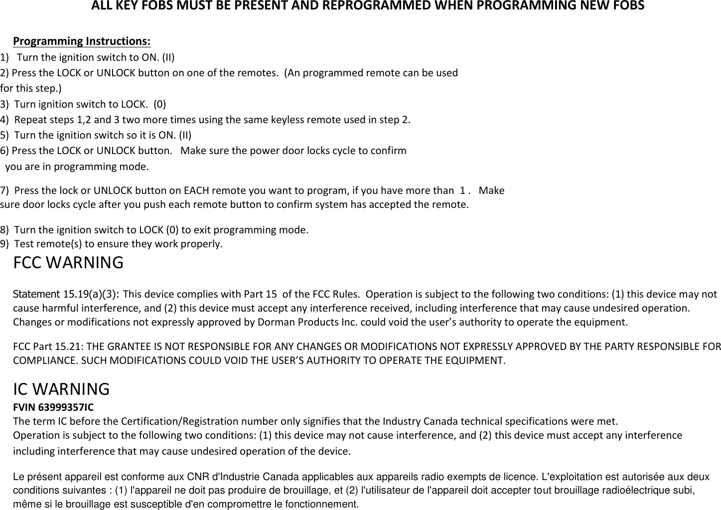 ALL KEY FOBS MUST BE PRESENT AND REPROGRAMMED WHEN PROGRAMMING NEW FOBS  Programming Instructions: 1)   Turn the ignition switch to ON. (II) 2) Press the LOCK or UNLOCK button on one of the remotes.  (An programmed remote can be used  for this step.) 3)  Turn ignition switch to LOCK.  (0) 4)  Repeat steps 1,2 and 3 two more times using the same keyless remote used in step 2. 5)  Turn the ignition switch so it is ON. (II) 6) Press the LOCK or UNLOCK button.   Make sure the power door locks cycle to confirm   you are in programming mode. 7)  Press the lock or UNLOCK button on EACH remote you want to program, if you have more than  1 .   Make sure door locks cycle after you push each remote button to confirm system has accepted the remote.   8)  Turn the ignition switch to LOCK (0) to exit programming mode. 9)  Test remote(s) to ensure they work properly. FCC WARNING   Statement 15.19(a)(3): This device complies with Part 15  of the FCC Rules.  Operation is subject to the following two conditions: (1) this device may not cause harmful interference, and (2) this device must accept any interference received, including interference that may cause undesired operation. Changes or modifications not expressly approved by Dorman Products Inc. could void the user&rsquo;s authority to operate the equipment.   FCC Part 15.21: THE GRANTEE IS NOT RESPONSIBLE FOR ANY CHANGES OR MODIFICATIONS NOT EXPRESSLY APPROVED BY THE PARTY RESPONSIBLE FOR COMPLIANCE. SUCH MODIFICATIONS COULD VOID THE USER&rsquo;S AUTHORITY TO OPERATE THE EQUIPMENT.  IC WARNING  FVIN 63999357IC The term IC before the Certification/Registration number only signifies that the Industry Canada technical specifications were met.  Operation is subject to the following two conditions: (1) this device may not cause interference, and (2) this device must accept any interference including interference that may cause undesired operation of the device. Le pr&eacute;sent appareil est conforme aux CNR d'Industrie Canada applicables aux appareils radio exempts de licence. L'exploitation est autoris&eacute;e aux deux conditions suivantes : (1) l'appareil ne doit pas produire de brouillage, et (2) l'utilisateur de l'appareil doit accepter tout brouillage radio&eacute;lectrique subi, m&ecirc;me si le brouillage est susceptible d'en compromettre le fonctionnement. 