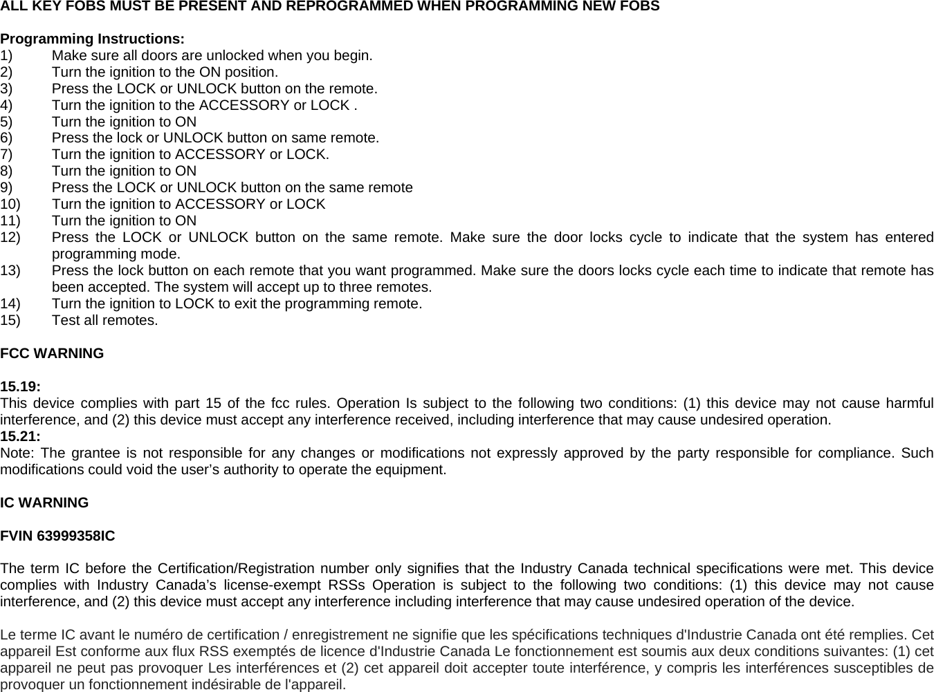 ALL KEY FOBS MUST BE PRESENT AND REPROGRAMMED WHEN PROGRAMMING NEW FOBS  Programming Instructions: 1)   Make sure all doors are unlocked when you begin. 2)   Turn the ignition to the ON position. 3)   Press the LOCK or UNLOCK button on the remote. 4)   Turn the ignition to the ACCESSORY or LOCK . 5)   Turn the ignition to ON 6)   Press the lock or UNLOCK button on same remote. 7)   Turn the ignition to ACCESSORY or LOCK. 8)   Turn the ignition to ON 9)   Press the LOCK or UNLOCK button on the same remote 10)  Turn the ignition to ACCESSORY or LOCK 11)   Turn the ignition to ON 12)   Press the LOCK or UNLOCK button on the same remote. Make sure the door locks cycle to indicate that the system has entered programming mode. 13)   Press the lock button on each remote that you want programmed. Make sure the doors locks cycle each time to indicate that remote has been accepted. The system will accept up to three remotes. 14)   Turn the ignition to LOCK to exit the programming remote. 15)   Test all remotes.  FCC WARNING  15.19:  This device complies with part 15 of the fcc rules. Operation Is subject to the following two conditions: (1) this device may not cause harmful interference, and (2) this device must accept any interference received, including interference that may cause undesired operation. 15.21: Note: The grantee is not responsible for any changes or modifications not expressly approved by the party responsible for compliance. Such modifications could void the user&rsquo;s authority to operate the equipment.  IC WARNING  FVIN 63999358IC  The term IC before the Certification/Registration number only signifies that the Industry Canada technical specifications were met. This device complies with Industry Canada&rsquo;s license-exempt RSSs Operation is subject to the following two conditions: (1) this device may not cause interference, and (2) this device must accept any interference including interference that may cause undesired operation of the device.   Le terme IC avant le num&eacute;ro de certification / enregistrement ne signifie que les sp&eacute;cifications techniques d'Industrie Canada ont &eacute;t&eacute; remplies. Cet appareil Est conforme aux flux RSS exempt&eacute;s de licence d'Industrie Canada Le fonctionnement est soumis aux deux conditions suivantes: (1) cet appareil ne peut pas provoquer Les interf&eacute;rences et (2) cet appareil doit accepter toute interf&eacute;rence, y compris les interf&eacute;rences susceptibles de provoquer un fonctionnement ind&eacute;sirable de l'appareil. 