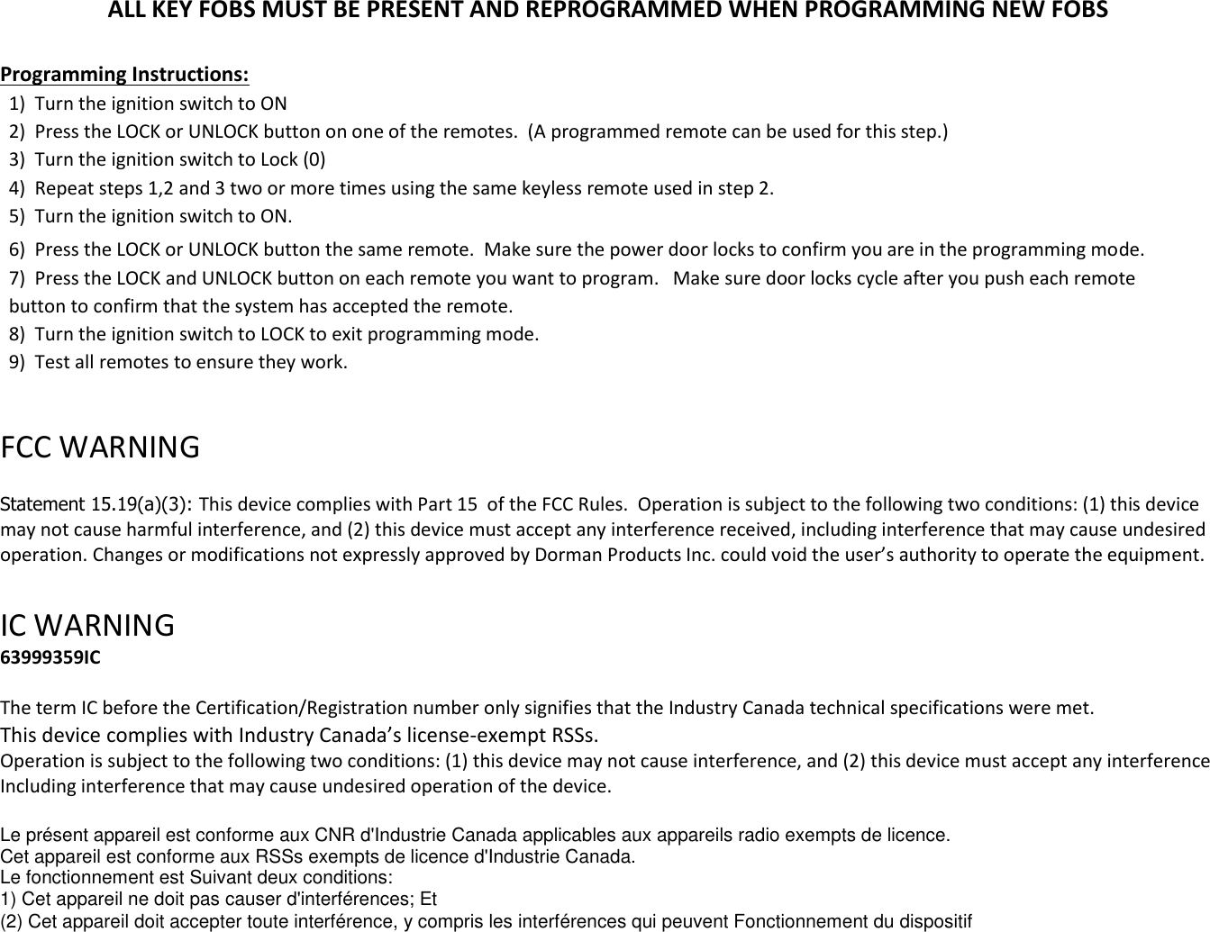 ALL KEY FOBS MUST BE PRESENT AND REPROGRAMMED WHEN PROGRAMMING NEW FOBS  Programming Instructions: 1)  Turn the ignition switch to ON 2)  Press the LOCK or UNLOCK button on one of the remotes.  (A programmed remote can be used for this step.) 3)  Turn the ignition switch to Lock (0) 4)  Repeat steps 1,2 and 3 two or more times using the same keyless remote used in step 2. 5)  Turn the ignition switch to ON. 6)  Press the LOCK or UNLOCK button the same remote.  Make sure the power door locks to confirm you are in the programming mode. 7)  Press the LOCK and UNLOCK button on each remote you want to program.   Make sure door locks cycle after you push each remote button to confirm that the system has accepted the remote. 8)  Turn the ignition switch to LOCK to exit programming mode. 9)  Test all remotes to ensure they work.  FCC WARNING   Statement 15.19(a)(3): This device complies with Part 15  of the FCC Rules.  Operation is subject to the following two conditions: (1) this device may not cause harmful interference, and (2) this device must accept any interference received, including interference that may cause undesired operation. Changes or modifications not expressly approved by Dorman Products Inc. could void the user&rsquo;s authority to operate the equipment.    IC WARNING  63999359IC        The term IC before the Certification/Registration number only signifies that the Industry Canada technical specifications were met. This device complies with Industry Canada&rsquo;s license-exempt RSSs. Operation is subject to the following two conditions: (1) this device may not cause interference, and (2) this device must accept any interference Including interference that may cause undesired operation of the device.  Le pr&eacute;sent appareil est conforme aux CNR d'Industrie Canada applicables aux appareils radio exempts de licence. Cet appareil est conforme aux RSSs exempts de licence d'Industrie Canada. Le fonctionnement est Suivant deux conditions: 1) Cet appareil ne doit pas causer d'interf&eacute;rences; Et (2) Cet appareil doit accepter toute interf&eacute;rence, y compris les interf&eacute;rences qui peuvent Fonctionnement du dispositif 
