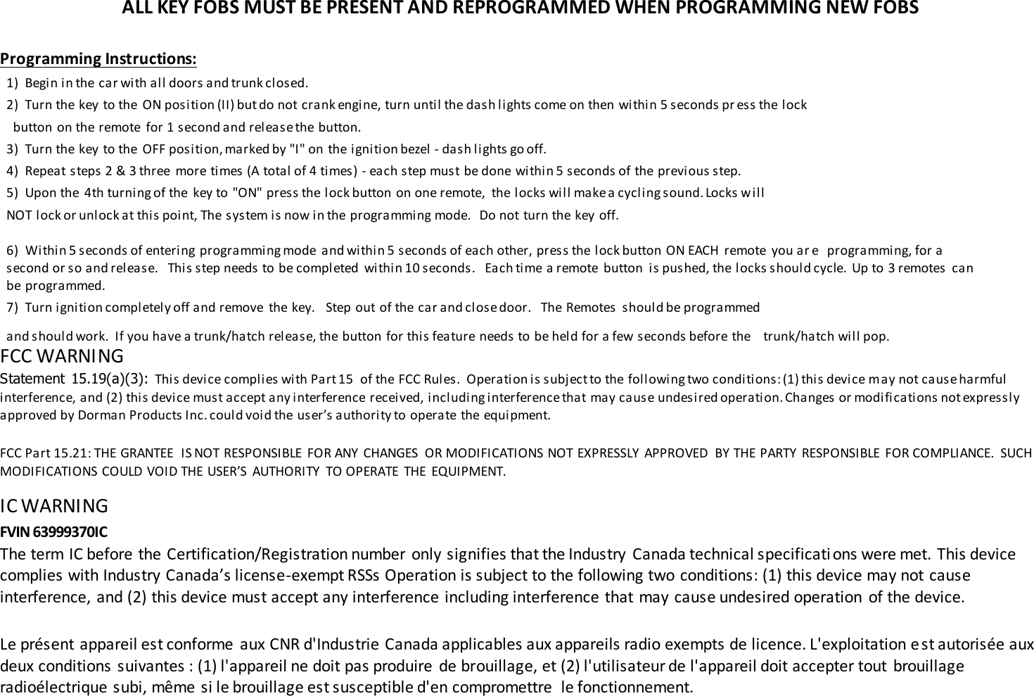 ALL KEY FOBS MUST BE PRESENT AND REPROGRAMMED WHEN PROGRAMMING NEW FOBS  Programming Instructions: 1)  Begin in the car with all doors and trunk closed. 2)  Turn the key to the  ON position (II) but do not crank engine, turn until the dash lights come on then within 5 seconds pr ess the lock   button on the remote  for 1 second and release the button. 3)  Turn the key to the  OFF position, marked by "I" on the ignition bezel - dash lights go off. 4)  Repeat steps 2 &amp; 3 three  more times (A total of 4 times) - each step must be done within 5 seconds of the previous step. 5)  Upon the  4th turning of the  key to "ON" press the lock button on one remote,  the locks will make a cycling sound. Locks will NOT lock or unlock at this point, The system is now in the programming mode.   Do not turn the key off. 6)  Within 5 seconds of entering programming mode  and within 5 seconds of each other, press the lock button ON EACH  remote  you ar e   programming, for a second or so and release.   This step needs to be completed  within 10 seconds.   Each time a remote  button is pushed, the locks should cycle.  Up to 3 remotes  can be programmed. 7)  Turn ignition completely off and remove  the key.   Step out of the car and close door.   The Remotes  should be programmed and should work.  If you have a trunk/hatch release, the button for this feature needs to be held for a few seconds before the    trunk/hatch will pop. FCC WARNING  Statement  15.19(a)(3): This device complies with Part 15  of the FCC Rules.  Operation is subject to the following two conditions: (1) this device may not cause harmful interference, and (2) this device must accept any interference received, including interference that may cause undesired operation. Changes or modifications not expressly approved by Dorman Products Inc. could void the user&rsquo;s authority to operate the equipment.    FCC Part 15.21: THE GRANTEE  IS NOT RESPONSIBLE  FOR ANY  CHANGES  OR MODIFICATIONS NOT EXPRESSLY  APPROVED  BY THE PARTY  RESPONSIBLE  FOR COMPLIANCE.  SUCH MODIFICATIONS COULD VOID THE USER&rsquo;S  AUTHORITY  TO OPERATE  THE  EQUIPMENT.  IC WARNING  FVIN 63999370IC The term IC before the Certification/Registration number  only signifies that the Industry  Canada technical specifications were met. This device complies with Industry Canada&rsquo;s license-exempt RSSs Operation is subject to the following two conditions: (1) this device may not cause interference, and (2) this device must accept any interference including interference that may cause undesired operation  of the device. Le pr&eacute;sent appareil est conforme  aux CNR d'Industrie Canada applicables aux appareils radio exempts de licence. L'exploitation est autoris&eacute;e aux deux conditions suivantes : (1) l'appareil ne doit pas produire  de brouillage, et (2) l'utilisateur de l'appareil doit accepter tout  brouillage radio&eacute;lectrique subi, m&ecirc;me si le brouillage est susceptible d'en compromettre  le fonctionnement. 