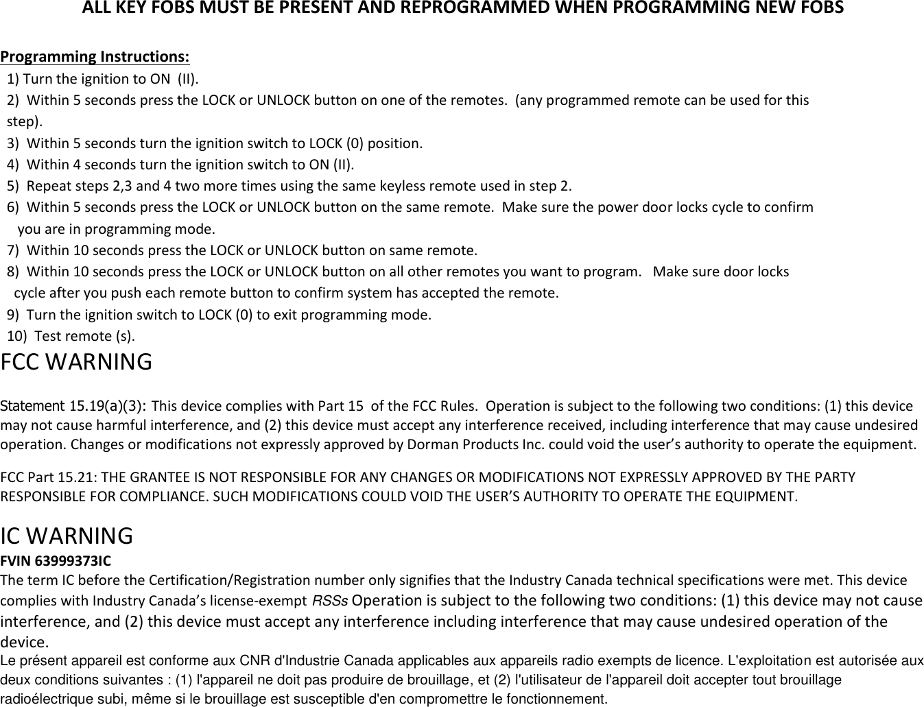 ALL KEY FOBS MUST BE PRESENT AND REPROGRAMMED WHEN PROGRAMMING NEW FOBS  Programming Instructions: 1) Turn the ignition to ON  (II). 2)  Within 5 seconds press the LOCK or UNLOCK button on one of the remotes.  (any programmed remote can be used for this  step). 3)  Within 5 seconds turn the ignition switch to LOCK (0) position. 4)  Within 4 seconds turn the ignition switch to ON (II). 5)  Repeat steps 2,3 and 4 two more times using the same keyless remote used in step 2. 6)  Within 5 seconds press the LOCK or UNLOCK button on the same remote.  Make sure the power door locks cycle to confirm    you are in programming mode. 7)  Within 10 seconds press the LOCK or UNLOCK button on same remote. 8)  Within 10 seconds press the LOCK or UNLOCK button on all other remotes you want to program.   Make sure door locks   cycle after you push each remote button to confirm system has accepted the remote. 9)  Turn the ignition switch to LOCK (0) to exit programming mode. 10)  Test remote (s). FCC WARNING   Statement 15.19(a)(3): This device complies with Part 15  of the FCC Rules.  Operation is subject to the following two conditions: (1) this device may not cause harmful interference, and (2) this device must accept any interference received, including interference that may cause undesired operation. Changes or modifications not expressly approved by Dorman Products Inc. could void the user&rsquo;s authority to operate the equipment.   FCC Part 15.21: THE GRANTEE IS NOT RESPONSIBLE FOR ANY CHANGES OR MODIFICATIONS NOT EXPRESSLY APPROVED BY THE PARTY RESPONSIBLE FOR COMPLIANCE. SUCH MODIFICATIONS COULD VOID THE USER&rsquo;S AUTHORITY TO OPERATE THE EQUIPMENT.  IC WARNING  FVIN 63999373IC The term IC before the Certification/Registration number only signifies that the Industry Canada technical specifications were met. This device complies with Industry Canada&rsquo;s license-exempt RSSs Operation is subject to the following two conditions: (1) this device may not cause interference, and (2) this device must accept any interference including interference that may cause undesired operation of the device. Le pr&eacute;sent appareil est conforme aux CNR d'Industrie Canada applicables aux appareils radio exempts de licence. L'exploitation est autoris&eacute;e aux deux conditions suivantes : (1) l'appareil ne doit pas produire de brouillage, et (2) l'utilisateur de l'appareil doit accepter tout brouillage radio&eacute;lectrique subi, m&ecirc;me si le brouillage est susceptible d'en compromettre le fonctionnement. 