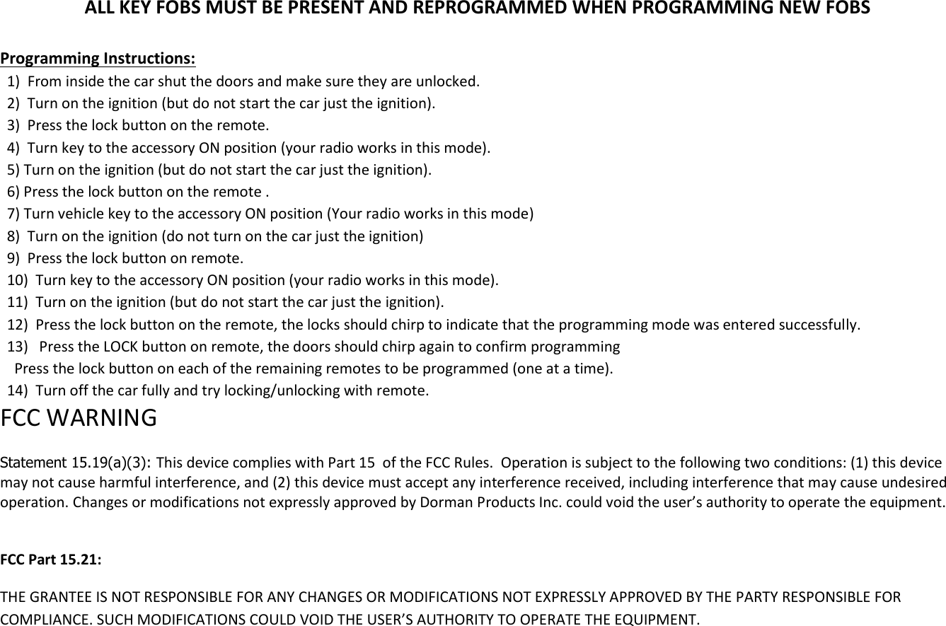 ALL KEY FOBS MUST BE PRESENT AND REPROGRAMMED WHEN PROGRAMMING NEW FOBS  Programming Instructions: 1)  From inside the car shut the doors and make sure they are unlocked.  2)  Turn on the ignition (but do not start the car just the ignition). 3)  Press the lock button on the remote.  4)  Turn key to the accessory ON position (your radio works in this mode). 5) Turn on the ignition (but do not start the car just the ignition). 6) Press the lock button on the remote . 7) Turn vehicle key to the accessory ON position (Your radio works in this mode) 8)  Turn on the ignition (do not turn on the car just the ignition) 9)  Press the lock button on remote. 10)  Turn key to the accessory ON position (your radio works in this mode). 11)  Turn on the ignition (but do not start the car just the ignition). 12)  Press the lock button on the remote, the locks should chirp to indicate that the programming mode was entered successfully. 13)   Press the LOCK button on remote, the doors should chirp again to confirm programming   Press the lock button on each of the remaining remotes to be programmed (one at a time). 14)  Turn off the car fully and try locking/unlocking with remote. FCC WARNING   Statement 15.19(a)(3): This device complies with Part 15  of the FCC Rules.  Operation is subject to the following two conditions: (1) this device may not cause harmful interference, and (2) this device must accept any interference received, including interference that may cause undesired operation. Changes or modifications not expressly approved by Dorman Products Inc. could void the user&rsquo;s authority to operate the equipment.   FCC Part 15.21: THE GRANTEE IS NOT RESPONSIBLE FOR ANY CHANGES OR MODIFICATIONS NOT EXPRESSLY APPROVED BY THE PARTY RESPONSIBLE FOR COMPLIANCE. SUCH MODIFICATIONS COULD VOID THE USER&rsquo;S AUTHORITY TO OPERATE THE EQUIPMENT.     