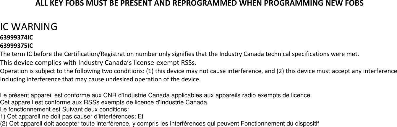 ALL KEY FOBS MUST BE PRESENT AND REPROGRAMMED WHEN PROGRAMMING NEW FOBS  IC WARNING  63999374IC 63999375IC The term IC before the Certification/Registration number only signifies that the Industry Canada technical specifications were met. This device complies with Industry Canada&rsquo;s license-exempt RSSs. Operation is subject to the following two conditions: (1) this device may not cause interference, and (2) this device must accept any interference Including interference that may cause undesired operation of the device.  Le pr&eacute;sent appareil est conforme aux CNR d'Industrie Canada applicables aux appareils radio exempts de licence. Cet appareil est conforme aux RSSs exempts de licence d'Industrie Canada. Le fonctionnement est Suivant deux conditions: 1) Cet appareil ne doit pas causer d'interf&eacute;rences; Et (2) Cet appareil doit accepter toute interf&eacute;rence, y compris les interf&eacute;rences qui peuvent Fonctionnement du dispositif  