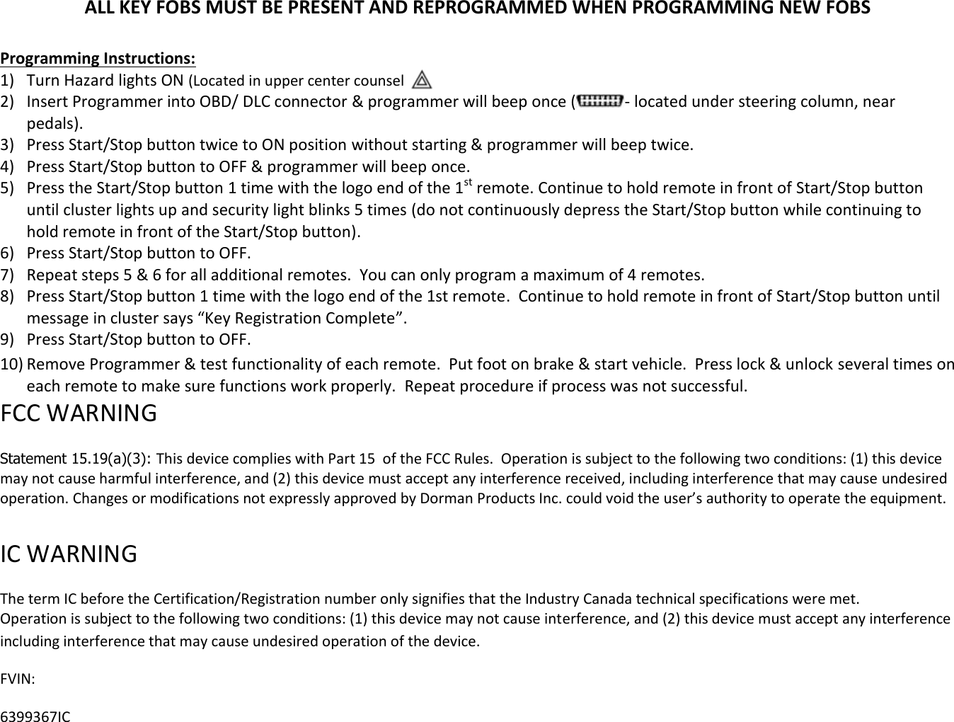 ALL KEY FOBS MUST BE PRESENT AND REPROGRAMMED WHEN PROGRAMMING NEW FOBS  Programming Instructions:  1) Turn Hazard lights ON (Located in upper center counsel  2) Insert Programmer into OBD/ DLC connector &amp; programmer will beep once ( - located under steering column, near pedals).  3) Press Start/Stop button twice to ON position without starting &amp; programmer will beep twice. 4) Press Start/Stop button to OFF &amp; programmer will beep once. 5) Press the Start/Stop button 1 time with the logo end of the 1st remote. Continue to hold remote in front of Start/Stop button until cluster lights up and security light blinks 5 times (do not continuously depress the Start/Stop button while continuing to hold remote in front of the Start/Stop button).  6) Press Start/Stop button to OFF. 7) Repeat steps 5 &amp; 6 for all additional remotes.  You can only program a maximum of 4 remotes. 8) Press Start/Stop button 1 time with the logo end of the 1st remote.  Continue to hold remote in front of Start/Stop button until message in cluster says &ldquo;Key Registration Complete&rdquo;. 9) Press Start/Stop button to OFF. 10) Remove Programmer &amp; test functionality of each remote.  Put foot on brake &amp; start vehicle.  Press lock &amp; unlock several times on each remote to make sure functions work properly.  Repeat procedure if process was not successful. FCC WARNING   Statement 15.19(a)(3): This device complies with Part 15  of the FCC Rules.  Operation is subject to the following two conditions: (1) this device may not cause harmful interference, and (2) this device must accept any interference received, including interference that may cause undesired operation. Changes or modifications not expressly approved by Dorman Products Inc. could void the user&rsquo;s authority to operate the equipment.    IC WARNING   The term IC before the Certification/Registration number only signifies that the Industry Canada technical specifications were met.  Operation is subject to the following two conditions: (1) this device may not cause interference, and (2) this device must accept any interference including interference that may cause undesired operation of the device. FVIN:  6399367IC 