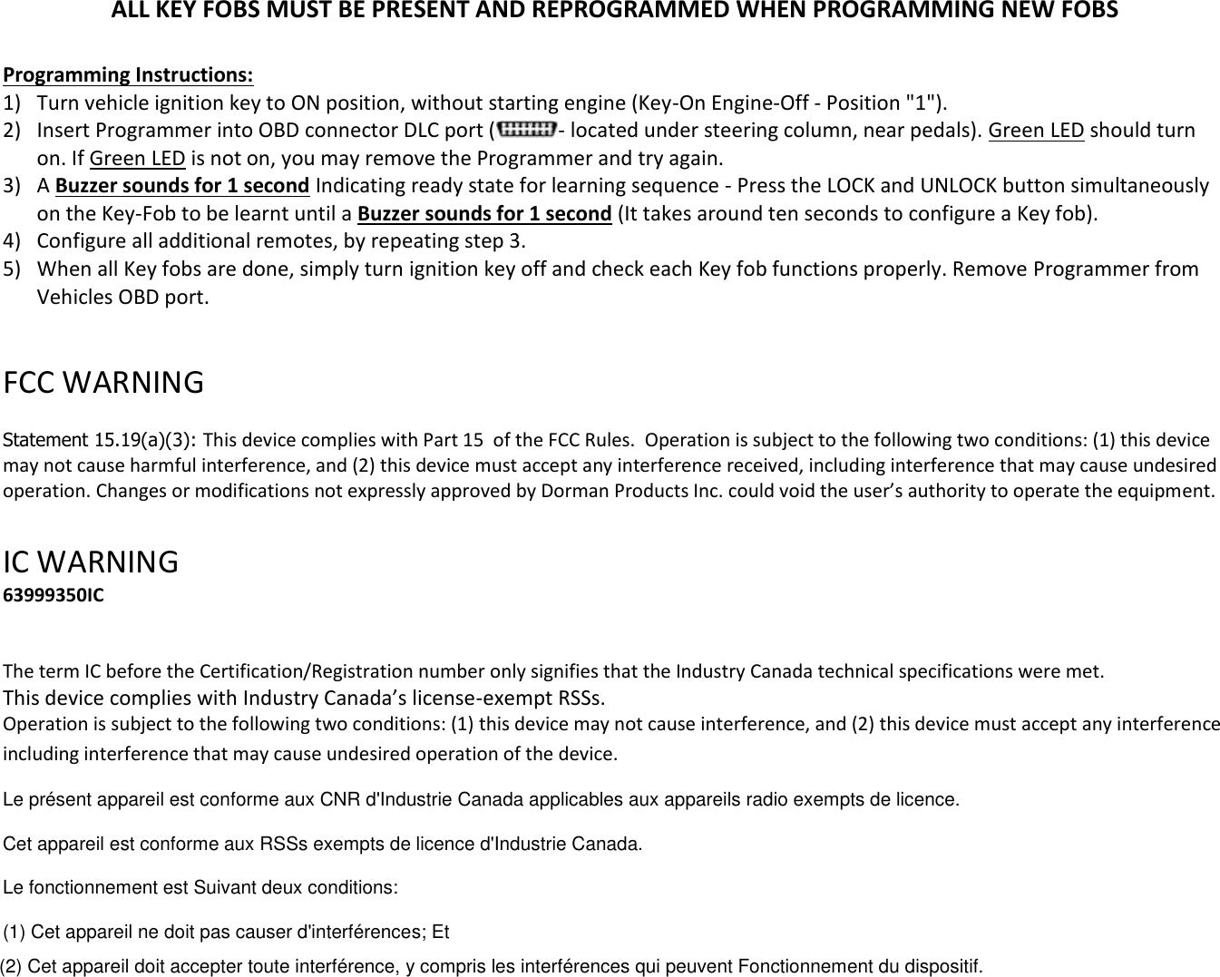 ALL KEY FOBS MUST BE PRESENT AND REPROGRAMMED WHEN PROGRAMMING NEW FOBS  Programming Instructions: 1) Turn vehicle ignition key to ON position, without starting engine (Key-On Engine-Off - Position "1"). 2) Insert Programmer into OBD connector DLC port ( - located under steering column, near pedals). Green LED should turn on. If Green LED is not on, you may remove the Programmer and try again. 3) A Buzzer sounds for 1 second Indicating ready state for learning sequence - Press the LOCK and UNLOCK button simultaneously on the Key-Fob to be learnt until a Buzzer sounds for 1 second (It takes around ten seconds to configure a Key fob). 4) Configure all additional remotes, by repeating step 3.  5) When all Key fobs are done, simply turn ignition key off and check each Key fob functions properly. Remove Programmer from Vehicles OBD port.  FCC WARNING   Statement 15.19(a)(3): This device complies with Part 15  of the FCC Rules.  Operation is subject to the following two conditions: (1) this device may not cause harmful interference, and (2) this device must accept any interference received, including interference that may cause undesired operation. Changes or modifications not expressly approved by Dorman Products Inc. could void the user&rsquo;s authority to operate the equipment.    IC WARNING  63999350IC   The term IC before the Certification/Registration number only signifies that the Industry Canada technical specifications were met.   This device complies with Industry Canada&rsquo;s license-exempt RSSs. Operation is subject to the following two conditions: (1) this device may not cause interference, and (2) this device must accept any interference including interference that may cause undesired operation of the device. Le pr&eacute;sent appareil est conforme aux CNR d'Industrie Canada applicables aux appareils radio exempts de licence. Cet appareil est conforme aux RSSs exempts de licence d'Industrie Canada.  Le fonctionnement est Suivant deux conditions:  (1) Cet appareil ne doit pas causer d'interf&eacute;rences; Et  (2) Cet appareil doit accepter toute interf&eacute;rence, y compris les interf&eacute;rences qui peuvent Fonctionnement du dispositif.  