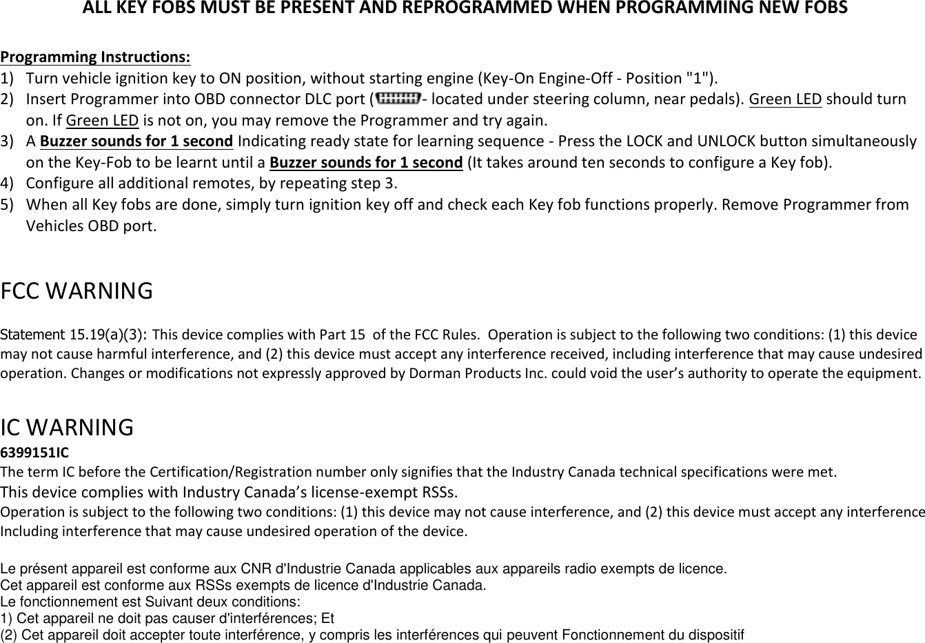 ALL KEY FOBS MUST BE PRESENT AND REPROGRAMMED WHEN PROGRAMMING NEW FOBS  Programming Instructions: 1) Turn vehicle ignition key to ON position, without starting engine (Key-On Engine-Off - Position "1"). 2) Insert Programmer into OBD connector DLC port ( - located under steering column, near pedals). Green LED should turn on. If Green LED is not on, you may remove the Programmer and try again. 3) A Buzzer sounds for 1 second Indicating ready state for learning sequence - Press the LOCK and UNLOCK button simultaneously on the Key-Fob to be learnt until a Buzzer sounds for 1 second (It takes around ten seconds to configure a Key fob). 4) Configure all additional remotes, by repeating step 3.  5) When all Key fobs are done, simply turn ignition key off and check each Key fob functions properly. Remove Programmer from Vehicles OBD port.  FCC WARNING   Statement 15.19(a)(3): This device complies with Part 15  of the FCC Rules.  Operation is subject to the following two conditions: (1) this device may not cause harmful interference, and (2) this device must accept any interference received, including interference that may cause undesired operation. Changes or modifications not expressly approved by Dorman Products Inc. could void the user&rsquo;s authority to operate the equipment.    IC WARNING  6399151IC The term IC before the Certification/Registration number only signifies that the Industry Canada technical specifications were met. This device complies with Industry Canada&rsquo;s license-exempt RSSs. Operation is subject to the following two conditions: (1) this device may not cause interference, and (2) this device must accept any interference Including interference that may cause undesired operation of the device.  Le pr&eacute;sent appareil est conforme aux CNR d'Industrie Canada applicables aux appareils radio exempts de licence. Cet appareil est conforme aux RSSs exempts de licence d'Industrie Canada. Le fonctionnement est Suivant deux conditions: 1) Cet appareil ne doit pas causer d'interf&eacute;rences; Et (2) Cet appareil doit accepter toute interf&eacute;rence, y compris les interf&eacute;rences qui peuvent Fonctionnement du dispositif 
