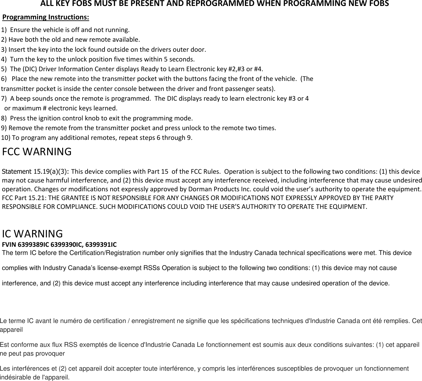ALL KEY FOBS MUST BE PRESENT AND REPROGRAMMED WHEN PROGRAMMING NEW FOBS Programming Instructions: 1) Ensure the vehicle is off and not running.2) Have both the old and new remote available.3) Insert the key into the lock found outside on the drivers outer door.4) Turn the key to the unlock position five times within 5 seconds.5) The (DIC) Driver Information Center displays Ready to Learn Electronic key #2,#3 or #4.6) Place the new remote into the transmitter pocket with the buttons facing the front of the vehicle.  (Thetransmitter pocket is inside the center console between the driver and front passenger seats).7) A beep sounds once the remote is programmed.  The DIC displays ready to learn electronic key #3 or 4or maximum # electronic keys learned.8) Press the ignition control knob to exit the programming mode.9) Remove the remote from the transmitter pocket and press unlock to the remote two times.10) To program any additional remotes, repeat steps 6 through 9.FCC WARNING Statement 15.19(a)(3): This device complies with Part 15  of the FCC Rules.  Operation is subject to the following two conditions: (1) this device may not cause harmful interference, and (2) this device must accept any interference received, including interference that may cause undesired operation. Changes or modifications not expressly approved by Dorman Products Inc. could void the user&rsquo;s authority to operate the equipment.  FCC Part 15.21: THE GRANTEE IS NOT RESPONSIBLE FOR ANY CHANGES OR MODIFICATIONS NOT EXPRESSLY APPROVED BY THE PARTY RESPONSIBLE FOR COMPLIANCE. SUCH MODIFICATIONS COULD VOID THE USER&rsquo;S AUTHORITY TO OPERATE THE EQUIPMENT.IC WARNING  FVIN 6399389IC 6399390IC, 6399391IC The term IC before the Certification/Registration number only signifies that the Industry Canada technical specifications were met. This device complies with Industry Canada&rsquo;s license-exempt RSSs Operation is subject to the following two conditions: (1) this device may not cause interference, and (2) this device must accept any interference including interference that may cause undesired operation of the device. Le terme IC avant le num&eacute;ro de certification / enregistrement ne signifie que les sp&eacute;cifications techniques d'Industrie Canada ont &eacute;t&eacute; remplies. Cet appareil Est conforme aux flux RSS exempt&eacute;s de licence d'Industrie Canada Le fonctionnement est soumis aux deux conditions suivantes: (1) cet appareil ne peut pas provoquer Les interf&eacute;rences et (2) cet appareil doit accepter toute interf&eacute;rence, y compris les interf&eacute;rences susceptibles de provoquer un fonctionnement ind&eacute;sirable de l'appareil. 