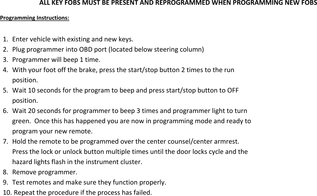 ALL KEY FOBS MUST BE PRESENT AND REPROGRAMMED WHEN PROGRAMMING NEW FOBS  Programming Instructions:  1. Enter vehicle with existing and new keys. 2. Plug programmer into OBD port (located below steering column)  3. Programmer will beep 1 time. 4. With your foot off the brake, press the start/stop button 2 times to the run position. 5. Wait 10 seconds for the program to beep and press start/stop button to OFF position. 6. Wait 20 seconds for programmer to beep 3 times and programmer light to turn green.  Once this has happened you are now in programming mode and ready to program your new remote. 7. Hold the remote to be programmed over the center counsel/center armrest.  Press the lock or unlock button multiple times until the door locks cycle and the hazard lights flash in the instrument cluster. 8. Remove programmer. 9. Test remotes and make sure they function properly. 10.  Repeat the procedure if the process has failed.   
