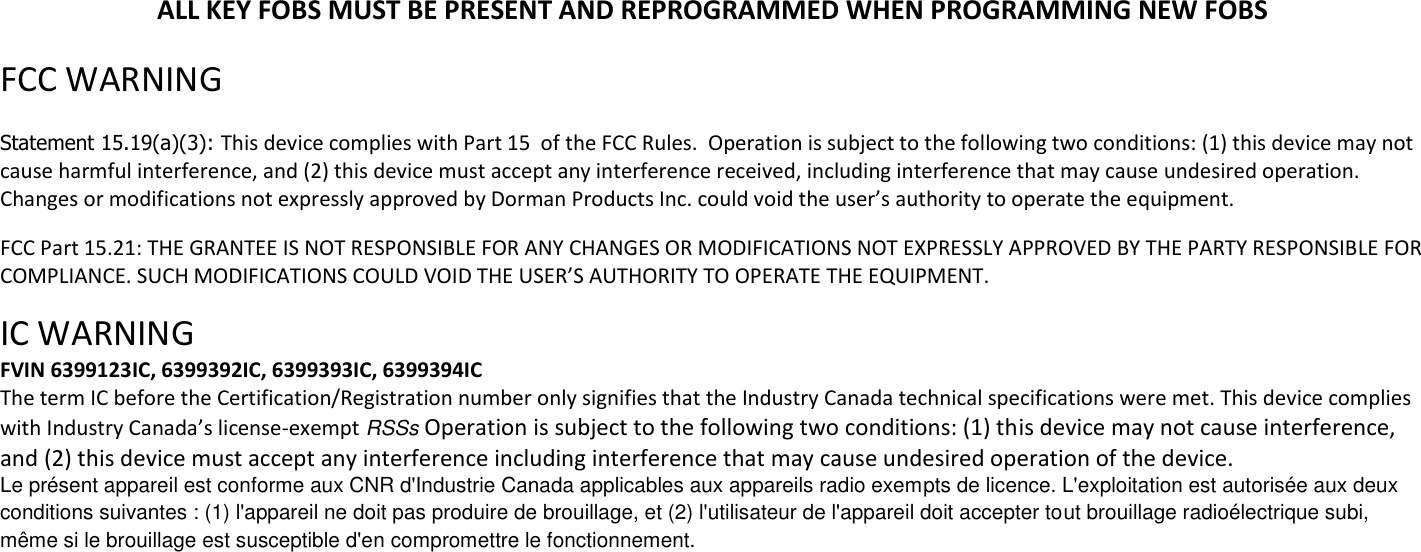 ALL KEY FOBS MUST BE PRESENT AND REPROGRAMMED WHEN PROGRAMMING NEW FOBS  FCC WARNING   Statement 15.19(a)(3): This device complies with Part 15  of the FCC Rules.  Operation is subject to the following two conditions: (1) this device may not cause harmful interference, and (2) this device must accept any interference received, including interference that may cause undesired operation. Changes or modifications not expressly approved by Dorman Products Inc. could void the user&rsquo;s authority to operate the equipment.   FCC Part 15.21: THE GRANTEE IS NOT RESPONSIBLE FOR ANY CHANGES OR MODIFICATIONS NOT EXPRESSLY APPROVED BY THE PARTY RESPONSIBLE FOR COMPLIANCE. SUCH MODIFICATIONS COULD VOID THE USER&rsquo;S AUTHORITY TO OPERATE THE EQUIPMENT.  IC WARNING  FVIN 6399123IC, 6399392IC, 6399393IC, 6399394IC The term IC before the Certification/Registration number only signifies that the Industry Canada technical specifications were met. This device complies with Industry Canada&rsquo;s license-exempt RSSs Operation is subject to the following two conditions: (1) this device may not cause interference, and (2) this device must accept any interference including interference that may cause undesired operation of the device. Le pr&eacute;sent appareil est conforme aux CNR d'Industrie Canada applicables aux appareils radio exempts de licence. L'exploitation est autoris&eacute;e aux deux conditions suivantes : (1) l'appareil ne doit pas produire de brouillage, et (2) l'utilisateur de l'appareil doit accepter tout brouillage radio&eacute;lectrique subi, m&ecirc;me si le brouillage est susceptible d'en compromettre le fonctionnement. 