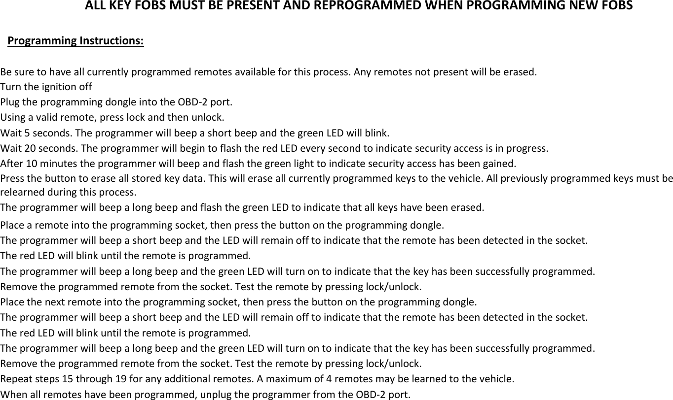 ALL KEY FOBS MUST BE PRESENT AND REPROGRAMMED WHEN PROGRAMMING NEW FOBS  Programming Instructions:  Be sure to have all currently programmed remotes available for this process. Any remotes not present will be erased. Turn the ignition off Plug the programming dongle into the OBD-2 port. Using a valid remote, press lock and then unlock. Wait 5 seconds. The programmer will beep a short beep and the green LED will blink. Wait 20 seconds. The programmer will begin to flash the red LED every second to indicate security access is in progress. After 10 minutes the programmer will beep and flash the green light to indicate security access has been gained. Press the button to erase all stored key data. This will erase all currently programmed keys to the vehicle. All previously programmed keys must be relearned during this process. The programmer will beep a long beep and flash the green LED to indicate that all keys have been erased. Place a remote into the programming socket, then press the button on the programming dongle. The programmer will beep a short beep and the LED will remain off to indicate that the remote has been detected in the socket. The red LED will blink until the remote is programmed. The programmer will beep a long beep and the green LED will turn on to indicate that the key has been successfully programmed. Remove the programmed remote from the socket. Test the remote by pressing lock/unlock. Place the next remote into the programming socket, then press the button on the programming dongle. The programmer will beep a short beep and the LED will remain off to indicate that the remote has been detected in the socket. The red LED will blink until the remote is programmed. The programmer will beep a long beep and the green LED will turn on to indicate that the key has been successfully programmed. Remove the programmed remote from the socket. Test the remote by pressing lock/unlock. Repeat steps 15 through 19 for any additional remotes. A maximum of 4 remotes may be learned to the vehicle. When all remotes have been programmed, unplug the programmer from the OBD-2 port.        