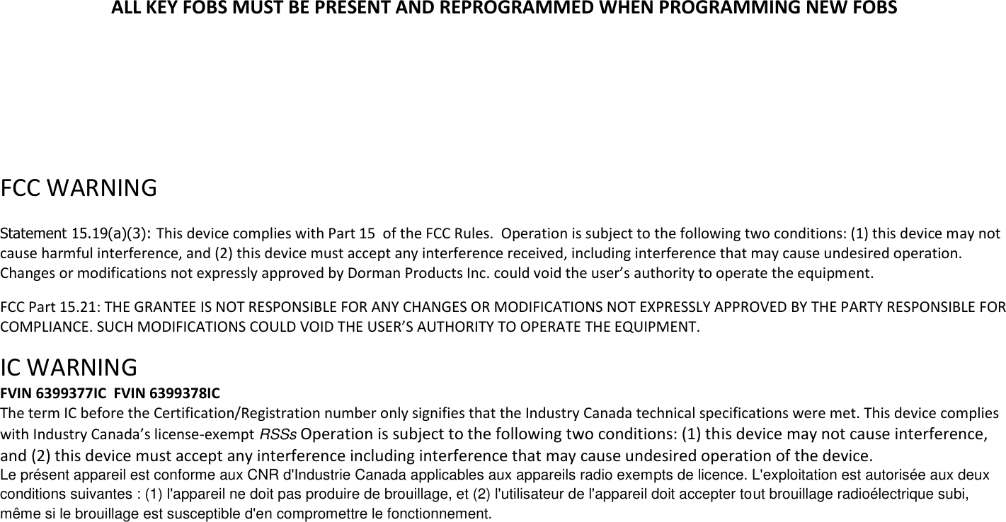 ALL KEY FOBS MUST BE PRESENT AND REPROGRAMMED WHEN PROGRAMMING NEW FOBS      FCC WARNING   Statement 15.19(a)(3): This device complies with Part 15  of the FCC Rules.  Operation is subject to the following two conditions: (1) this device may not cause harmful interference, and (2) this device must accept any interference received, including interference that may cause undesired operation. Changes or modifications not expressly approved by Dorman Products Inc. could void the user&rsquo;s authority to operate the equipment.   FCC Part 15.21: THE GRANTEE IS NOT RESPONSIBLE FOR ANY CHANGES OR MODIFICATIONS NOT EXPRESSLY APPROVED BY THE PARTY RESPONSIBLE FOR COMPLIANCE. SUCH MODIFICATIONS COULD VOID THE USER&rsquo;S AUTHORITY TO OPERATE THE EQUIPMENT.  IC WARNING  FVIN 6399377IC  FVIN 6399378IC The term IC before the Certification/Registration number only signifies that the Industry Canada technical specifications were met. This device complies with Industry Canada&rsquo;s license-exempt RSSs Operation is subject to the following two conditions: (1) this device may not cause interference, and (2) this device must accept any interference including interference that may cause undesired operation of the device. Le pr&eacute;sent appareil est conforme aux CNR d'Industrie Canada applicables aux appareils radio exempts de licence. L'exploitation est autoris&eacute;e aux deux conditions suivantes : (1) l'appareil ne doit pas produire de brouillage, et (2) l'utilisateur de l'appareil doit accepter tout brouillage radio&eacute;lectrique subi, m&ecirc;me si le brouillage est susceptible d'en compromettre le fonctionnement. 