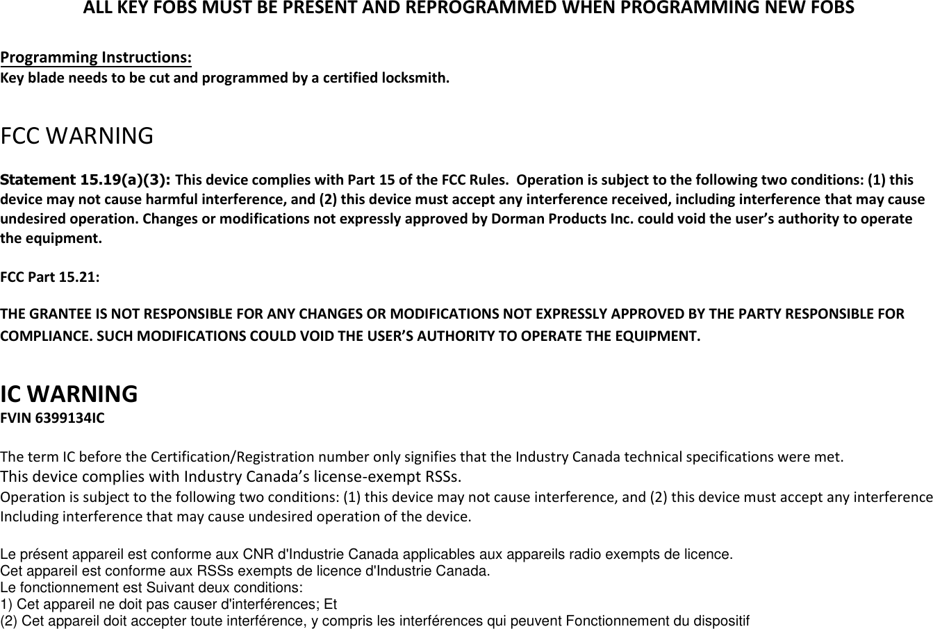 ALL KEY FOBS MUST BE PRESENT AND REPROGRAMMED WHEN PROGRAMMING NEW FOBS Programming Instructions: Key blade needs to be cut and programmed by a certified locksmith. FCC WARNING Statement 15.19(a)(3): This device complies with Part 15 of the FCC Rules.  Operation is subject to the following two conditions: (1) this device may not cause harmful interference, and (2) this device must accept any interference received, including interference that may cause undesired operation. Changes or modifications not expressly approved by Dorman Products Inc. could void the user&rsquo;s authority to operate the equipment.  FCC Part 15.21: THE GRANTEE IS NOT RESPONSIBLE FOR ANY CHANGES OR MODIFICATIONS NOT EXPRESSLY APPROVED BY THE PARTY RESPONSIBLE FOR COMPLIANCE. SUCH MODIFICATIONS COULD VOID THE USER&rsquo;S AUTHORITY TO OPERATE THE EQUIPMENT. IC WARNING FVIN 6399134IC The term IC before the Certification/Registration number only signifies that the Industry Canada technical specifications were met. This device complies with Industry Canada&rsquo;s license-exempt RSSs. Operation is subject to the following two conditions: (1) this device may not cause interference, and (2) this device must accept any interference Including interference that may cause undesired operation of the device. Le pr&eacute;sent appareil est conforme aux CNR d'Industrie Canada applicables aux appareils radio exempts de licence. Cet appareil est conforme aux RSSs exempts de licence d'Industrie Canada. Le fonctionnement est Suivant deux conditions: 1) Cet appareil ne doit pas causer d'interf&eacute;rences; Et(2) Cet appareil doit accepter toute interf&eacute;rence, y compris les interf&eacute;rences qui peuvent Fonctionnement du dispositif