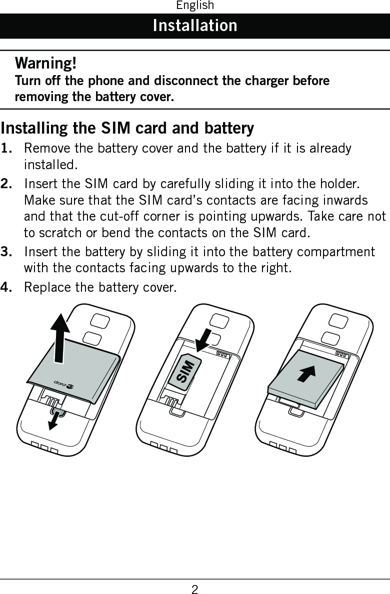 2EnglishInstallationWarning!Turn off the phone and disconnect the charger before removing the battery cover.Installing the SIM card and batteryRemove the battery cover and the battery if it is already installed.Insert the SIM card by carefully sliding it into the holder. Make sure that the SIM card’s contacts are facing inwards and that the cut-off corner is pointing upwards. Take care not to scratch or bend the contacts on the SIM card.Insert the battery by sliding it into the battery compartment with the contacts facing upwards to the right.Replace the battery cover. 1.2.3.4.