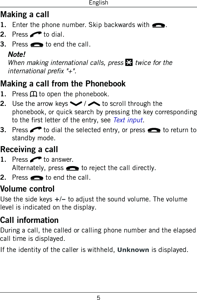5EnglishMaking a callEnter the phone number. Skip backwards with L.Press q to dial.Press L to end the call.Note!When making international calls, press * twice for the international prex &quot;+&quot;.Making a call from the PhonebookPress b to open the phonebook.Use the arrow keys   /   to scroll through the phonebook, or quick search by pressing the key corresponding to the rst letter of the entry, see Text input.Press q to dial the selected entry, or press L to return to standby mode.Receiving a callPress q to answer.  Alternately, press L to reject the call directly.Press L to end the call.Volume controlUse the side keys +/– to adjust the sound volume. The volume level is indicated on the display.Call informationDuring a call, the called or calling phone number and the elapsed call time is displayed.If the identity of the caller is withheld, Unknown is displayed.1.2.3.1.2.3.1.2.