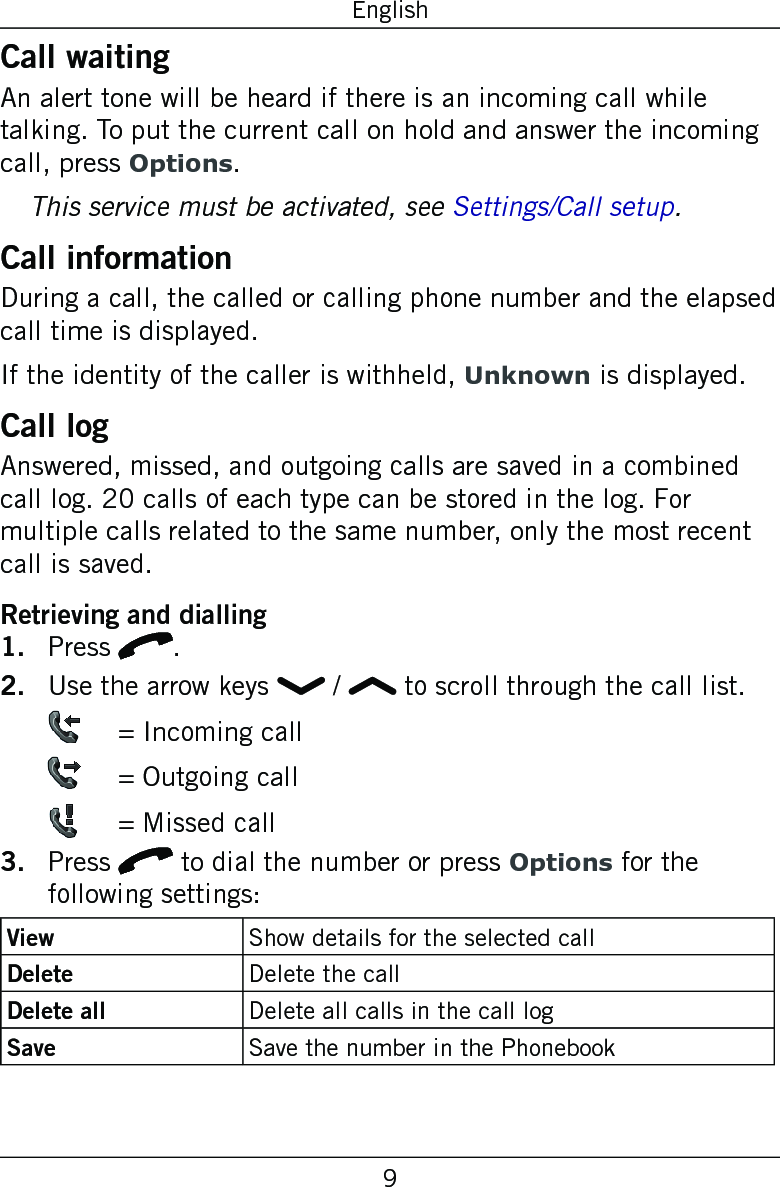 9EnglishCall waitingAn alert tone will be heard if there is an incoming call while talking. To put the current call on hold and answer the incoming call, press Options.This service must be activated, see Settings/Call setup.Call informationDuring a call, the called or calling phone number and the elapsed call time is displayed.If the identity of the caller is withheld, Unknown is displayed.Call logAnswered, missed, and outgoing calls are saved in a combined call log. 20 calls of each type can be stored in the log. For multiple calls related to the same number, only the most recent call is saved.Retrieving and diallingPress q.Use the arrow keys   /   to scroll through the call list.    = Incoming call   = Outgoing call   = Missed callPress q to dial the number or press Options for the following settings:View Show details for the selected callDelete Delete the callDelete all Delete all calls in the call logSave Save the number in the Phonebook1.2.3.