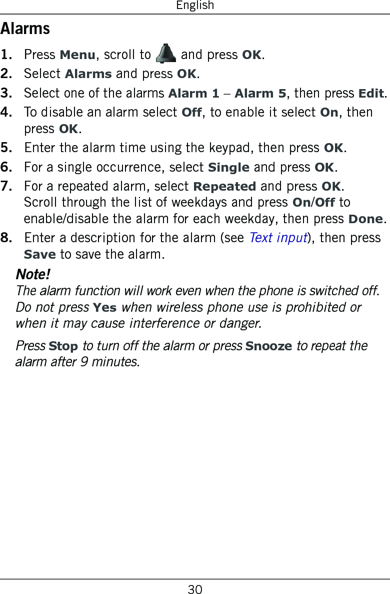 30EnglishAlarmsPress Menu, scroll to   and press OK.Select Alarms and press OK.Select one of the alarms Alarm 1 – Alarm 5, then press Edit.To disable an alarm select Off, to enable it select On, then press OK.Enter the alarm time using the keypad, then press OK.For a single occurrence, select Single and press OK.For a repeated alarm, select Repeated and press OK. Scroll through the list of weekdays and press On/Off to enable/disable the alarm for each weekday, then press Done.Enter a description for the alarm (see Text input), then press Save to save the alarm.Note!The alarm function will work even when the phone is switched off. Do not press Yes when wireless phone use is prohibited or when it may cause interference or danger.Press Stop to turn off the alarm or press Snooze to repeat the alarm after 9 minutes.1.2.3.4.5.6.7.8.