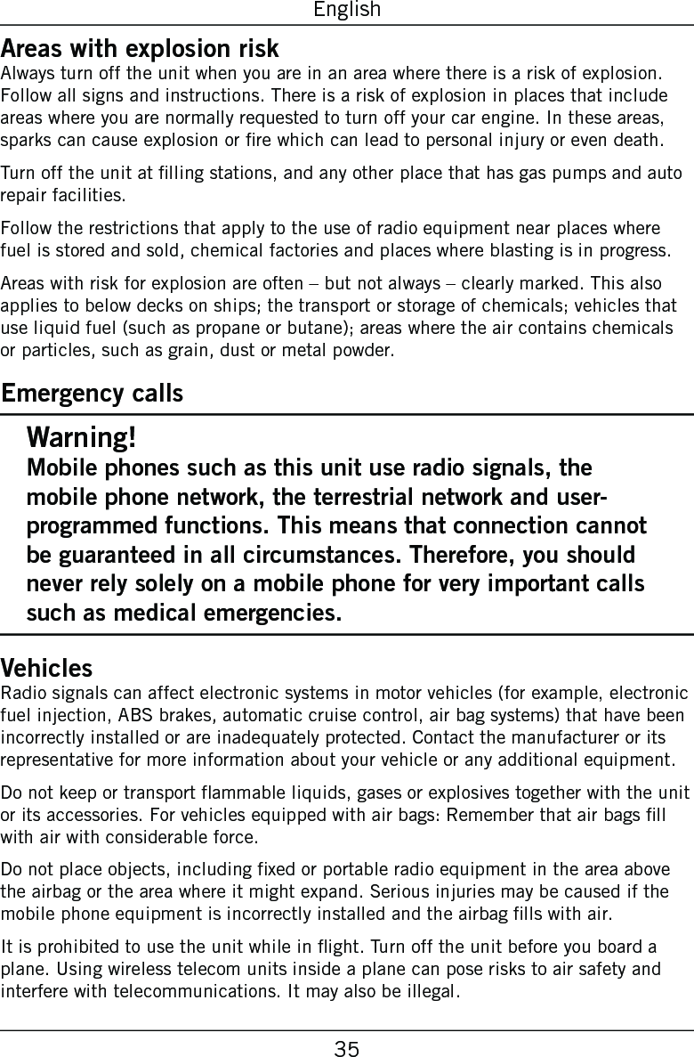 35EnglishAreas with explosion riskAlways turn off the unit when you are in an area where there is a risk of explosion. Follow all signs and instructions. There is a risk of explosion in places that include areas where you are normally requested to turn off your car engine. In these areas, sparks can cause explosion or re which can lead to personal injury or even death.Turn off the unit at lling stations, and any other place that has gas pumps and auto repair facilities.Follow the restrictions that apply to the use of radio equipment near places where fuel is stored and sold, chemical factories and places where blasting is in progress.Areas with risk for explosion are often – but not always – clearly marked. This also applies to below decks on ships; the transport or storage of chemicals; vehicles that use liquid fuel (such as propane or butane); areas where the air contains chemicals or particles, such as grain, dust or metal powder.Emergency callsWarning!Mobile phones such as this unit use radio signals, the mobile phone network, the terrestrial network and user-programmed functions. This means that connection cannot be guaranteed in all circumstances. Therefore, you should never rely solely on a mobile phone for very important calls such as medical emergencies.VehiclesRadio signals can affect electronic systems in motor vehicles (for example, electronic fuel injection, ABS brakes, automatic cruise control, air bag systems) that have been incorrectly installed or are inadequately protected. Contact the manufacturer or its representative for more information about your vehicle or any additional equipment.Do not keep or transport ammable liquids, gases or explosives together with the unit or its accessories. For vehicles equipped with air bags: Remember that air bags ll with air with considerable force.Do not place objects, including xed or portable radio equipment in the area above the airbag or the area where it might expand. Serious injuries may be caused if the mobile phone equipment is incorrectly installed and the airbag lls with air.It is prohibited to use the unit while in ight. Turn off the unit before you board a plane. Using wireless telecom units inside a plane can pose risks to air safety and interfere with telecommunications. It may also be illegal.