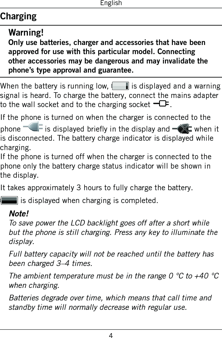 4EnglishChargingWarning!Only use batteries, charger and accessories that have been approved for use with this particular model. Connecting other accessories may be dangerous and may invalidate the phone’s type approval and guarantee.When the battery is running low,   is displayed and a warning signal is heard. To charge the battery, connect the mains adapter to the wall socket and to the charging socket y.If the phone is turned on when the charger is connected to the phone   is displayed briey in the display and   when it is disconnected. The battery charge indicator is displayed while charging. If the phone is turned off when the charger is connected to the phone only the battery charge status indicator will be shown in the display.It takes approximately 3 hours to fully charge the battery. is displayed when charging is completed.Note!To save power the LCD backlight goes off after a short while but the phone is still charging. Press any key to illuminate the display.Full battery capacity will not be reached until the battery has been charged 3–4 times.The ambient temperature must be in the range 0 °C to +40 °C when charging.Batteries degrade over time, which means that call time and standby time will normally decrease with regular use.