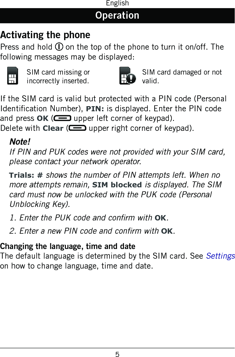 5EnglishOperationActivating the phonePress and hold 1 on the top of the phone to turn it on/off. The following messages may be displayed:SIM card missing or incorrectly inserted.SIM card damaged or not valid.If the SIM card is valid but protected with a PIN code (Personal Identication Number), PIN: is displayed. Enter the PIN code and press OK (  upper left corner of keypad). Delete with Clear (  upper right corner of keypad).Note!If PIN and PUK codes were not provided with your SIM card, please contact your network operator.Trials: # shows the number of PIN attempts left. When no more attempts remain, SIM blocked is displayed. The SIM card must now be unlocked with the PUK code (Personal Unblocking Key).1. Enter the PUK code and conrm with OK.2. Enter a new PIN code and conrm with OK.Changing the language, time and dateThe default language is determined by the SIM card. See Settings on how to change language, time and date.