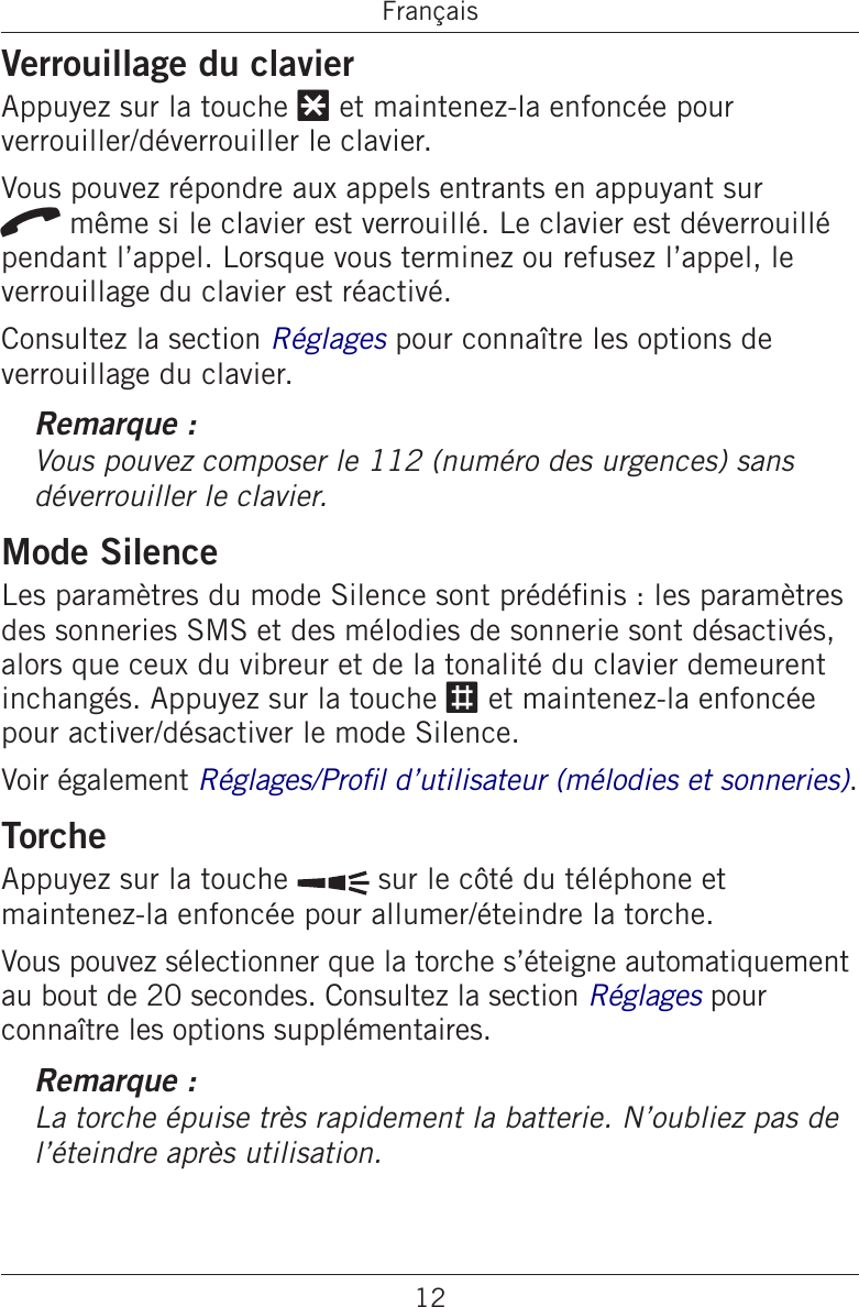 12FrançaisVerrouillage du clavierAppuyez sur la touche * et maintenez-la enfoncée pour verrouiller/déverrouiller le clavier.Vous pouvez répondre aux appels entrants en appuyant sur q même si le clavier est verrouillé. Le clavier est déverrouillé pendant l’appel. Lorsque vous terminez ou refusez l’appel, le verrouillage du clavier est réactivé.Consultez la section Réglages pour connaître les options de verrouillage du clavier.Remarque :Vous pouvez composer le 112 (numéro des urgences) sans déverrouiller le clavier.Mode SilenceLes paramètres du mode Silence sont prédénis : les paramètres des sonneries SMS et des mélodies de sonnerie sont désactivés, alors que ceux du vibreur et de la tonalité du clavier demeurent inchangés. Appuyez sur la touche # et maintenez-la enfoncée pour activer/désactiver le mode Silence.Voir également Réglages/Prol d’utilisateur (mélodies et sonneries).TorcheAppuyez sur la touche   sur le côté du téléphone et maintenez-la enfoncée pour allumer/éteindre la torche.Vous pouvez sélectionner que la torche s’éteigne automatiquement au bout de 20 secondes. Consultez la section Réglages pour connaître les options supplémentaires.Remarque :La torche épuise très rapidement la batterie. N’oubliez pas de l’éteindre après utilisation.