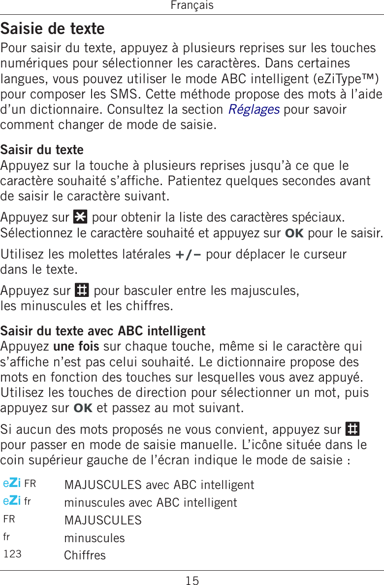 15FrançaisSaisie de textePour saisir du texte, appuyez à plusieurs reprises sur les touches numériques pour sélectionner les caractères. Dans certaines langues, vous pouvez utiliser le mode ABC intelligent (eZiType™) pour composer les SMS. Cette méthode propose des mots à l’aide d’un dictionnaire. Consultez la section Réglages pour savoir comment changer de mode de saisie.Saisir du texteAppuyez sur la touche à plusieurs reprises jusqu’à ce que le caractère souhaité s’afche. Patientez quelques secondes avant de saisir le caractère suivant.Appuyez sur * pour obtenir la liste des caractères spéciaux. Sélectionnez le caractère souhaité et appuyez sur OK pour le saisir.Utilisez les molettes latérales +/– pour déplacer le curseur  dans le texte.Appuyez sur # pour basculer entre les majuscules,  les minuscules et les chiffres.Saisir du texte avec ABC intelligentAppuyez une fois sur chaque touche, même si le caractère qui s’afche n’est pas celui souhaité. Le dictionnaire propose des mots en fonction des touches sur lesquelles vous avez appuyé. Utilisez les touches de direction pour sélectionner un mot, puis appuyez sur OK et passez au mot suivant.Si aucun des mots proposés ne vous convient, appuyez sur # pour passer en mode de saisie manuelle. L’icône située dans le coin supérieur gauche de l’écran indique le mode de saisie :eZi FR MAJUSCULES avec ABC intelligenteZi fr minuscules avec ABC intelligentFR MAJUSCULESfr minuscules123 Chiffres 