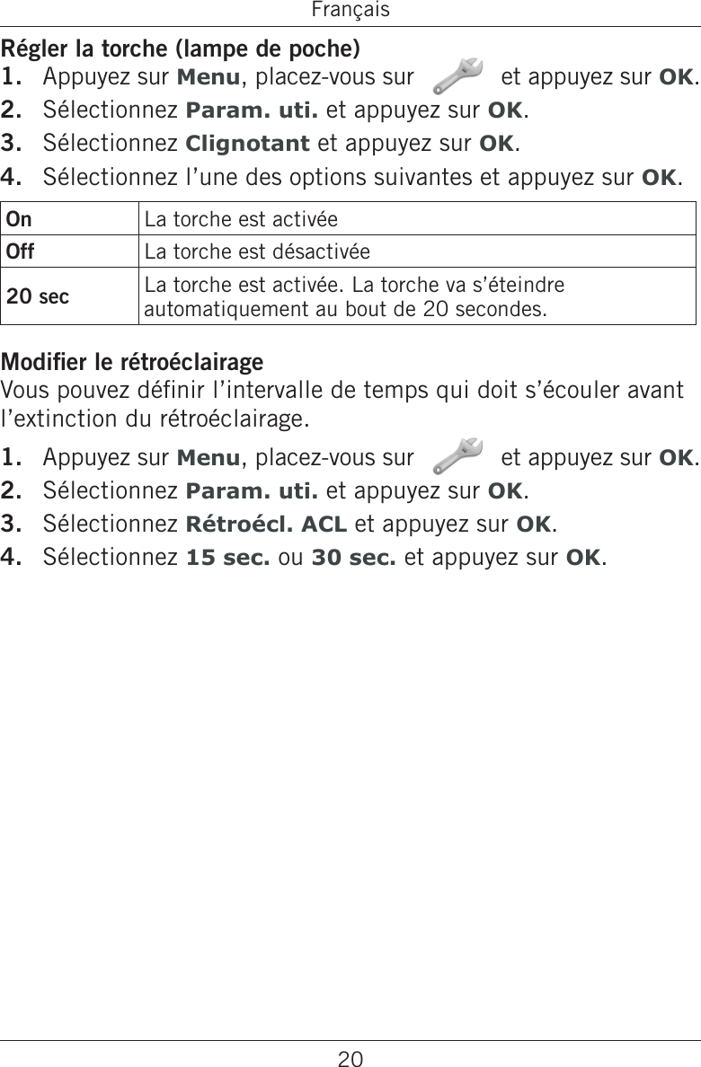 20FrançaisRégler la torche (lampe de poche)Appuyez sur Menu, placez-vous sur   et appuyez sur OK.Sélectionnez Param. uti. et appuyez sur OK.Sélectionnez Clignotant et appuyez sur OK.Sélectionnez l’une des options suivantes et appuyez sur OK.On La torche est activéeOff La torche est désactivée20 sec La torche est activée. La torche va s’éteindre automatiquement au bout de 20 secondes.Modier le rétroéclairageVous pouvez dénir l’intervalle de temps qui doit s’écouler avant l’extinction du rétroéclairage.Appuyez sur Menu, placez-vous sur   et appuyez sur OK.Sélectionnez Param. uti. et appuyez sur OK.Sélectionnez Rétroécl. ACL et appuyez sur OK.Sélectionnez 15 sec. ou 30 sec. et appuyez sur OK.1.2.3.4.1.2.3.4.