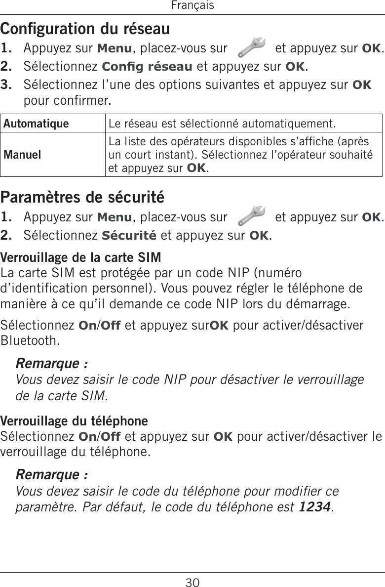 30FrançaisConguration du réseauAppuyez sur Menu, placez-vous sur   et appuyez sur OK.Sélectionnez Cong réseau et appuyez sur OK.Sélectionnez l’une des options suivantes et appuyez sur OK pour conrmer.Automatique Le réseau est sélectionné automatiquement.ManuelLa liste des opérateurs disponibles s’afche (après un court instant). Sélectionnez l’opérateur souhaité et appuyez sur OK.Paramètres de sécuritéAppuyez sur Menu, placez-vous sur   et appuyez sur OK.Sélectionnez Sécurité et appuyez sur OK. Verrouillage de la carte SIMLa carte SIM est protégée par un code NIP (numéro d’identication personnel). Vous pouvez régler le téléphone de manière à ce qu’il demande ce code NIP lors du démarrage.Sélectionnez On/Off et appuyez surOK pour activer/désactiver Bluetooth.Remarque :Vous devez saisir le code NIP pour désactiver le verrouillage de la carte SIM.Verrouillage du téléphoneSélectionnez On/Off et appuyez sur OK pour activer/désactiver le verrouillage du téléphone.Remarque :Vous devez saisir le code du téléphone pour modier ce paramètre. Par défaut, le code du téléphone est 1234.1.2.3.1.2.