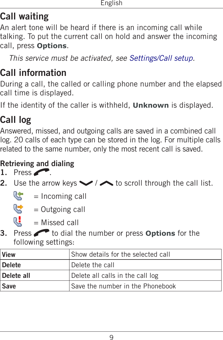 9EnglishCall waitingAn alert tone will be heard if there is an incoming call while talking. To put the current call on hold and answer the incoming call, press Options.This service must be activated, see Settings/Call setup.Call informationDuring a call, the called or calling phone number and the elapsed call time is displayed.If the identity of the caller is withheld, Unknown is displayed.Call logAnswered, missed, and outgoing calls are saved in a combined call log. 20 calls of each type can be stored in the log. For multiple calls related to the same number, only the most recent call is saved.Retrieving and dialingPress q.Use the arrow keys   /   to scroll through the call list.    = Incoming call   = Outgoing call   = Missed callPress q to dial the number or press Options for the following settings:View Show details for the selected callDelete Delete the callDelete all Delete all calls in the call logSave  Save the number in the Phonebook1.2.3.