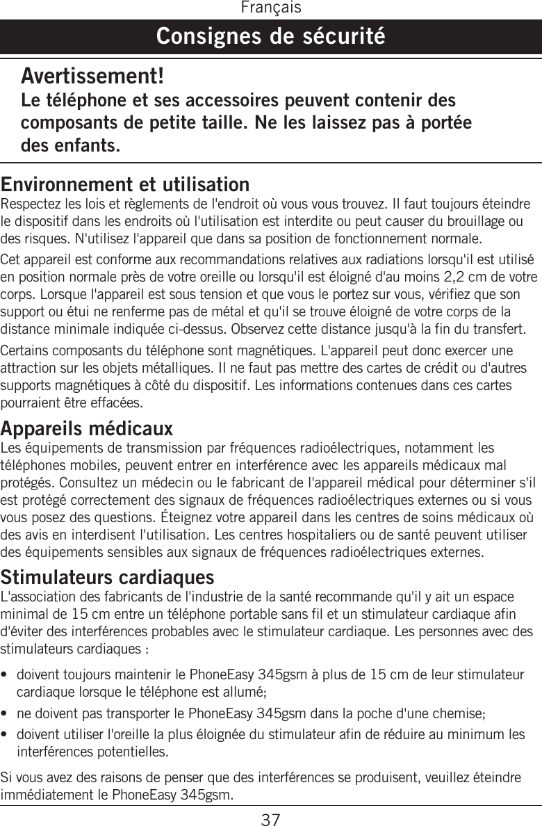 37FrançaisConsignes de sécuritéAvertissement!Le téléphone et ses accessoires peuvent contenir des composants de petite taille. Ne les laissez pas à portée  des enfants.Environnement et utilisationRespectez les lois et règlements de l&apos;endroit où vous vous trouvez. Il faut toujours éteindre le dispositif dans les endroits où l&apos;utilisation est interdite ou peut causer du brouillage ou des risques. N&apos;utilisez l&apos;appareil que dans sa position de fonctionnement normale. Cet appareil est conforme aux recommandations relatives aux radiations lorsqu&apos;il est utilisé en position normale près de votre oreille ou lorsqu&apos;il est éloigné d&apos;au moins 2,2 cm de votre corps. Lorsque l&apos;appareil est sous tension et que vous le portez sur vous, vériez que son support ou étui ne renferme pas de métal et qu&apos;il se trouve éloigné de votre corps de la distance minimale indiquée ci-dessus. Observez cette distance jusqu&apos;à la n du transfert. Certains composants du téléphone sont magnétiques. L&apos;appareil peut donc exercer une attraction sur les objets métalliques. Il ne faut pas mettre des cartes de crédit ou d&apos;autres supports magnétiques à côté du dispositif. Les informations contenues dans ces cartes pourraient être effacées.Appareils médicauxLes équipements de transmission par fréquences radioélectriques, notamment les téléphones mobiles, peuvent entrer en interférence avec les appareils médicaux mal protégés. Consultez un médecin ou le fabricant de l&apos;appareil médical pour déterminer s&apos;il est protégé correctement des signaux de fréquences radioélectriques externes ou si vous vous posez des questions. Éteignez votre appareil dans les centres de soins médicaux où des avis en interdisent l&apos;utilisation. Les centres hospitaliers ou de santé peuvent utiliser des équipements sensibles aux signaux de fréquences radioélectriques externes.Stimulateurs cardiaques L&apos;association des fabricants de l&apos;industrie de la santé recommande qu&apos;il y ait un espace minimal de 15 cm entre un téléphone portable sans l et un stimulateur cardiaque an d&apos;éviter des interférences probables avec le stimulateur cardiaque. Les personnes avec des stimulateurs cardiaques :doivent toujours maintenir le PhoneEasy 345gsm à plus de 15 cm de leur stimulateur cardiaque lorsque le téléphone est allumé;ne doivent pas transporter le PhoneEasy 345gsm dans la poche d&apos;une chemise;doivent utiliser l&apos;oreille la plus éloignée du stimulateur an de réduire au minimum les interférences potentielles.Si vous avez des raisons de penser que des interférences se produisent, veuillez éteindre immédiatement le PhoneEasy 345gsm.•••