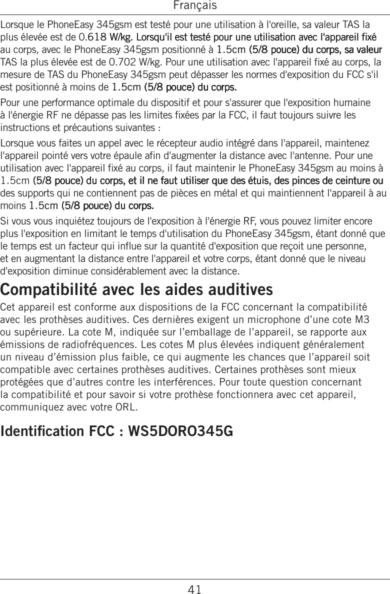 41FrançaisLorsque le PhoneEasy 345gsm est testé pour une utilisation à l&apos;oreille, sa valeur TAS la plus élevée est de 0.61 W/kg. Lorsqu&apos;il est testé pour une utilisation avec l&apos;appareil xé61 W/kg. Lorsqu&apos;il est testé pour une utilisation avec l&apos;appareil xé W/kg. Lorsqu&apos;il est testé pour une utilisation avec l&apos;appareil xé au corps, avec le PhoneEasy 345gsm positionné à 1.5cm (5/8 pouce) du corps, sa valeur1.5cm (5/8 pouce) du corps, sa valeur (5/8 pouce) du corps, sa valeur(5/8 pouce) du corps, sa valeur5/8 pouce) du corps, sa valeur pouce) du corps, sa valeur TAS la plus élevée est de 0.702 W/kg. Pour une utilisation avec l&apos;appareil xé au corps, la mesure de TAS du PhoneEasy 345gsm peut dépasser les normes d&apos;exposition du FCC s&apos;il est positionné à moins de 1.5cm (5/8 pouce) du corps.1.5cm (5/8 pouce) du corps. (5/8 pouce) du corps.(5/8 pouce) du corps.5/8 pouce) du corps. pouce) du corps. Pour une performance optimale du dispositif et pour s&apos;assurer que l&apos;exposition humaine à l&apos;énergie RF ne dépasse pas les limites xées par la FCC, il faut toujours suivre les instructions et précautions suivantes : Lorsque vous faites un appel avec le récepteur audio intégré dans l&apos;appareil, maintenez l&apos;appareil pointé vers votre épaule an d&apos;augmenter la distance avec l&apos;antenne. Pour une utilisation avec l&apos;appareil xé au corps, il faut maintenir le PhoneEasy 345gsm au moins à 1.5cm (5/8 pouce) du corps, et il ne faut utiliser que des étuis, des pinces de ceinture ou (5/8 pouce) du corps, et il ne faut utiliser que des étuis, des pinces de ceinture ou(5/8 pouce) du corps, et il ne faut utiliser que des étuis, des pinces de ceinture ou5/8 pouce) du corps, et il ne faut utiliser que des étuis, des pinces de ceinture ou pouce) du corps, et il ne faut utiliser que des étuis, des pinces de ceinture ou des supports qui ne contiennent pas de pièces en métal et qui maintiennent l&apos;appareil à au moins 1.5cm (5/8 pouce) du corps.1.5cm (5/8 pouce) du corps. (5/8 pouce) du corps.(5/8 pouce) du corps.5/8 pouce) du corps. pouce) du corps. Si vous vous inquiétez toujours de l&apos;exposition à l&apos;énergie RF, vous pouvez limiter encore plus l&apos;exposition en limitant le temps d&apos;utilisation du PhoneEasy 345gsm, étant donné que le temps est un facteur qui inue sur la quantité d&apos;exposition que reçoit une personne, et en augmentant la distance entre l&apos;appareil et votre corps, étant donné que le niveau d&apos;exposition diminue considérablement avec la distance.Compatibilité avec les aides auditivesCet appareil est conforme aux dispositions de la FCC concernant la compatibilité avec les prothèses auditives. Ces dernières exigent un microphone d’une cote M3 ou supérieure. La cote M, indiquée sur l’emballage de l’appareil, se rapporte aux émissions de radiofréquences. Les cotes M plus élevées indiquent généralement un niveau d’émission plus faible, ce qui augmente les chances que l’appareil soit compatible avec certaines prothèses auditives. Certaines prothèses sont mieux protégées que d’autres contre les interférences. Pour toute question concernant la compatibilité et pour savoir si votre prothèse fonctionnera avec cet appareil, communiquez avec votre ORL.Identication FCC : WS5DORO345G