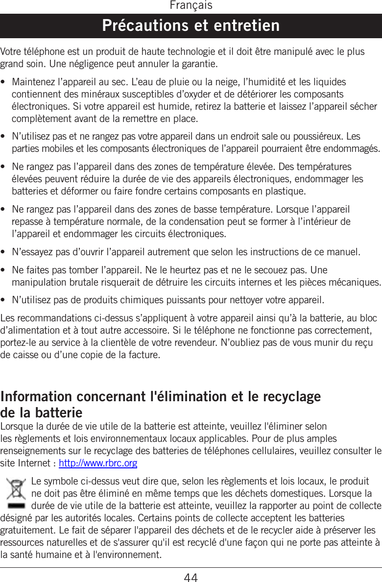 44FrançaisPrécautions et entretienVotre téléphone est un produit de haute technologie et il doit être manipulé avec le plus grand soin. Une négligence peut annuler la garantie.Maintenez l’appareil au sec. L’eau de pluie ou la neige, l’humidité et les liquides contiennent des minéraux susceptibles d’oxyder et de détériorer les composants électroniques. Si votre appareil est humide, retirez la batterie et laissez l’appareil sécher complètement avant de la remettre en place.N’utilisez pas et ne rangez pas votre appareil dans un endroit sale ou poussiéreux. Les parties mobiles et les composants électroniques de l’appareil pourraient être endommagés.Ne rangez pas l’appareil dans des zones de température élevée. Des températures élevées peuvent réduire la durée de vie des appareils électroniques, endommager les batteries et déformer ou faire fondre certains composants en plastique.Ne rangez pas l’appareil dans des zones de basse température. Lorsque l’appareil repasse à température normale, de la condensation peut se former à l’intérieur de l’appareil et endommager les circuits électroniques.N’essayez pas d’ouvrir l’appareil autrement que selon les instructions de ce manuel.Ne faites pas tomber l’appareil. Ne le heurtez pas et ne le secouez pas. Une manipulation brutale risquerait de détruire les circuits internes et les pièces mécaniques.N’utilisez pas de produits chimiques puissants pour nettoyer votre appareil.Les recommandations ci-dessus s’appliquent à votre appareil ainsi qu’à la batterie, au bloc d’alimentation et à tout autre accessoire. Si le téléphone ne fonctionne pas correctement, portez-le au service à la clientèle de votre revendeur. N’oubliez pas de vous munir du reçu de caisse ou d’une copie de la facture.Information concernant l&apos;élimination et le recyclage  de la batterieLorsque la durée de vie utile de la batterie est atteinte, veuillez l&apos;éliminer selon les règlements et lois environnementaux locaux applicables. Pour de plus amples renseignements sur le recyclage des batteries de téléphones cellulaires, veuillez consulter le site Internet : http://www.rbrc.orgLe symbole ci-dessus veut dire que, selon les règlements et lois locaux, le produit ne doit pas être éliminé en même temps que les déchets domestiques. Lorsque la durée de vie utile de la batterie est atteinte, veuillez la rapporter au point de collecte désigné par les autorités locales. Certains points de collecte acceptent les batteries gratuitement. Le fait de séparer l&apos;appareil des déchets et de le recycler aide à préserver les ressources naturelles et de s&apos;assurer qu&apos;il est recyclé d&apos;une façon qui ne porte pas atteinte à la santé humaine et à l&apos;environnement.•••••••