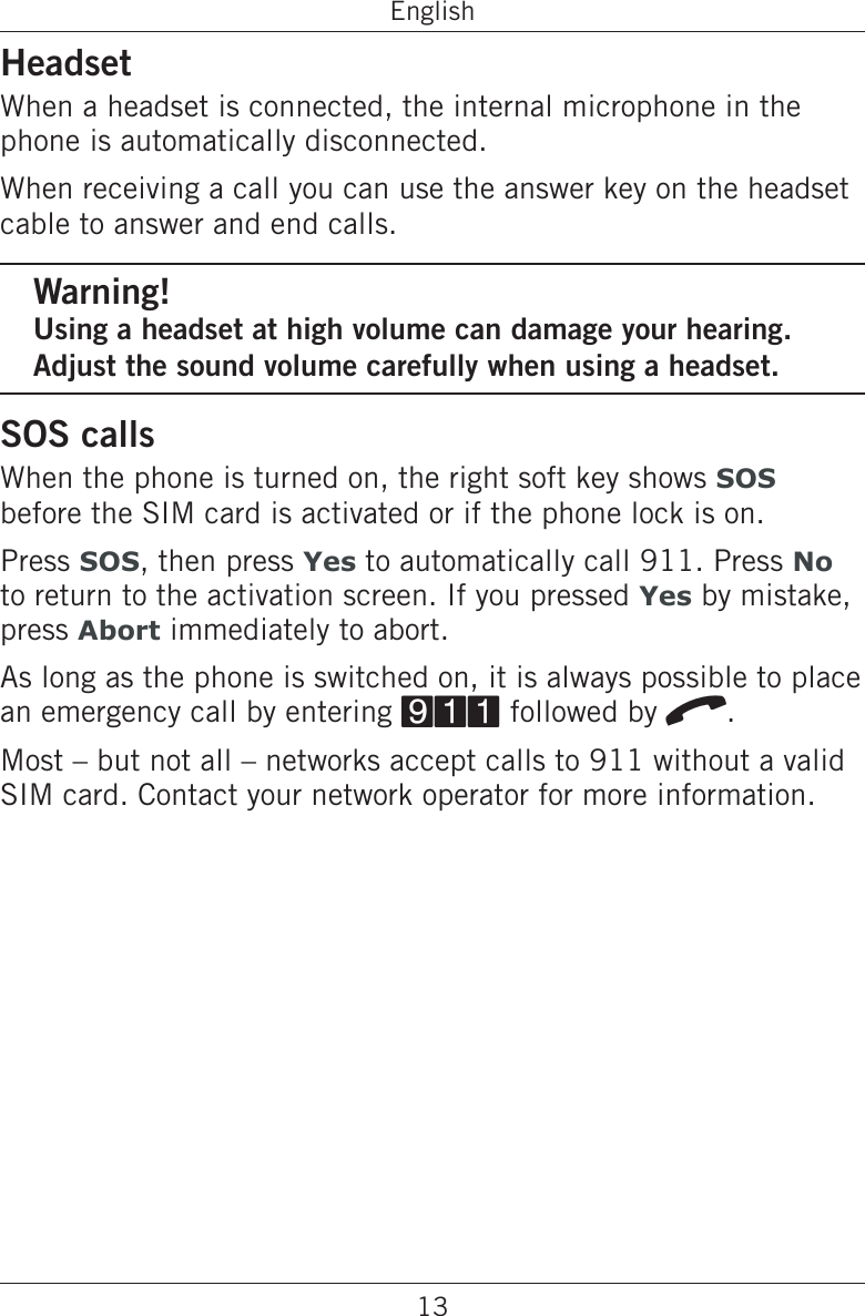 13EnglishHeadsetWhen a headset is connected, the internal microphone in the phone is automatically disconnected.When receiving a call you can use the answer key on the headset cable to answer and end calls.Warning!Using a headset at high volume can damage your hearing. Adjust the sound volume carefully when using a headset.SOS callsWhen the phone is turned on, the right soft key shows SOS before the SIM card is activated or if the phone lock is on.Press SOS, then press Yes to automatically call 911. Press No to return to the activation screen. If you pressed Yes by mistake, press Abort immediately to abort.As long as the phone is switched on, it is always possible to place an emergency call by entering 911 followed by q.Most – but not all – networks accept calls to 911 without a valid SIM card. Contact your network operator for more information.