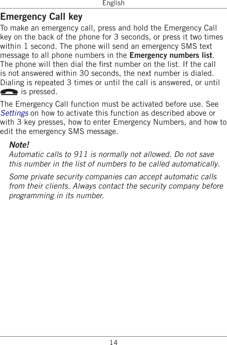 14EnglishEmergency Call keyTo make an emergency call, press and hold the Emergency Call key on the back of the phone for 3 seconds, or press it two times within 1 second. The phone will send an emergency SMS text message to all phone numbers in the Emergency numbers list. The phone will then dial the rst number on the list. If the call is not answered within 30 seconds, the next number is dialed. Dialing is repeated 3 times or until the call is answered, or until L is pressed.The Emergency Call function must be activated before use. See Settings on how to activate this function as described above or with 3 key presses, how to enter Emergency Numbers, and how to edit the emergency SMS message.Note!Automatic calls to 911 is normally not allowed. Do not save this number in the list of numbers to be called automatically.Some private security companies can accept automatic calls from their clients. Always contact the security company before programming in its number.