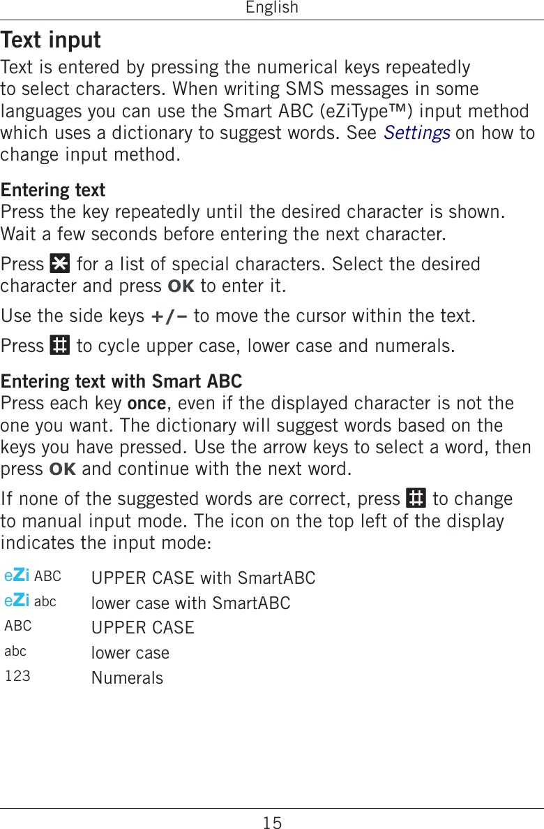 15EnglishText inputText is entered by pressing the numerical keys repeatedly to select characters. When writing SMS messages in some languages you can use the Smart ABC (eZiType™) input method which uses a dictionary to suggest words. See Settings on how to change input method.Entering textPress the key repeatedly until the desired character is shown. Wait a few seconds before entering the next character.Press * for a list of special characters. Select the desired character and press OK to enter it.Use the side keys +/– to move the cursor within the text.Press # to cycle upper case, lower case and numerals.Entering text with Smart ABCPress each key once, even if the displayed character is not the one you want. The dictionary will suggest words based on the keys you have pressed. Use the arrow keys to select a word, then press OK and continue with the next word.If none of the suggested words are correct, press # to change to manual input mode. The icon on the top left of the display indicates the input mode:eZi ABC UPPER CASE with SmartABCeZi abc lower case with SmartABCABC UPPER CASEabc lower case123 Numerals 