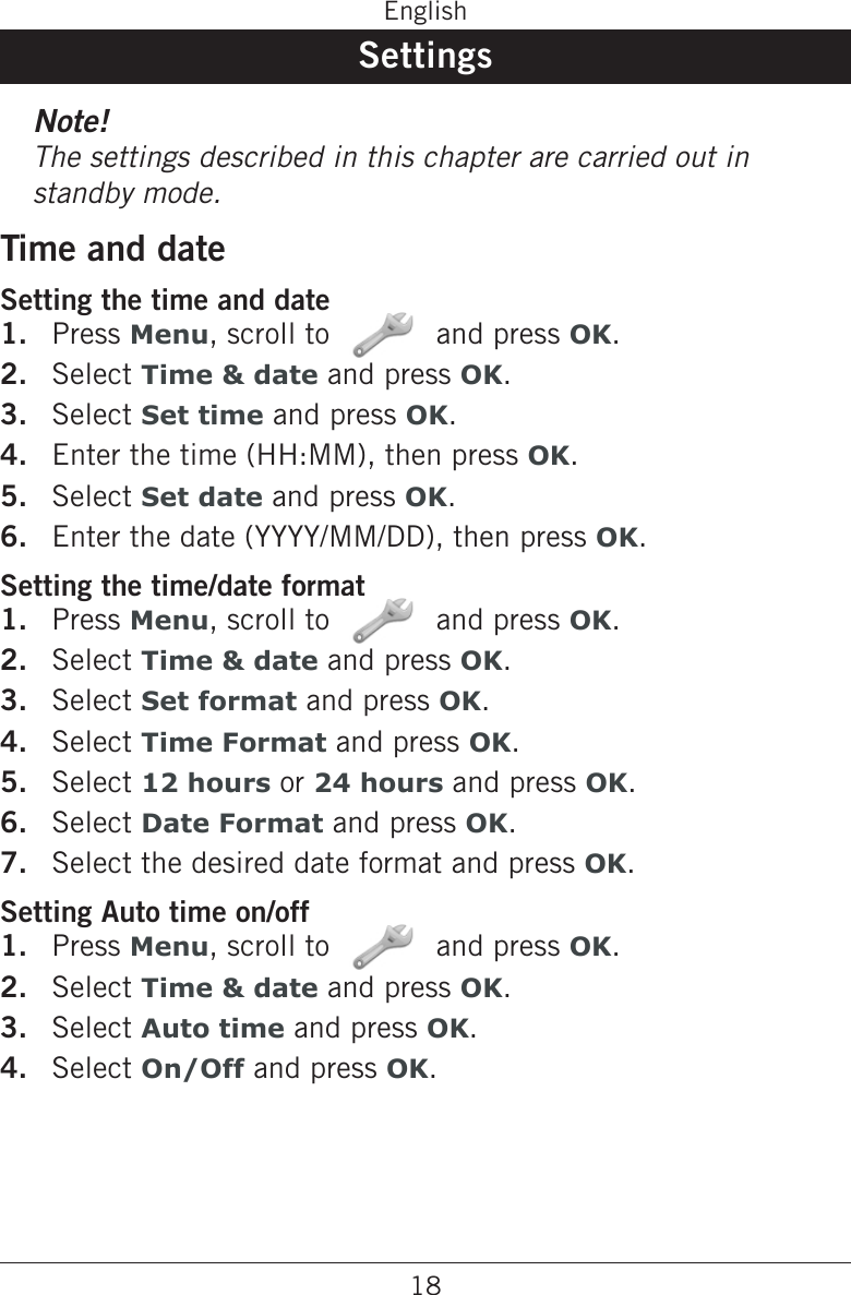 18EnglishSettingsNote!The settings described in this chapter are carried out in standby mode.Time and dateSetting the time and datePress Menu, scroll to   and press OK.Select Time &amp; date and press OK.Select Set time and press OK.Enter the time (HH:MM), then press OK.Select Set date and press OK.Enter the date (YYYY/MM/DD), then press OK.Setting the time/date formatPress Menu, scroll to   and press OK.Select Time &amp; date and press OK.Select Set format and press OK.Select Time Format and press OK.Select 12 hours or 24 hours and press OK.Select Date Format and press OK.Select the desired date format and press OK.Setting Auto time on/offPress Menu, scroll to   and press OK.Select Time &amp; date and press OK.Select Auto time and press OK.Select On/Off and press OK.1.2.3.4.5.6.1.2.3.4.5.6.7.1.2.3.4.