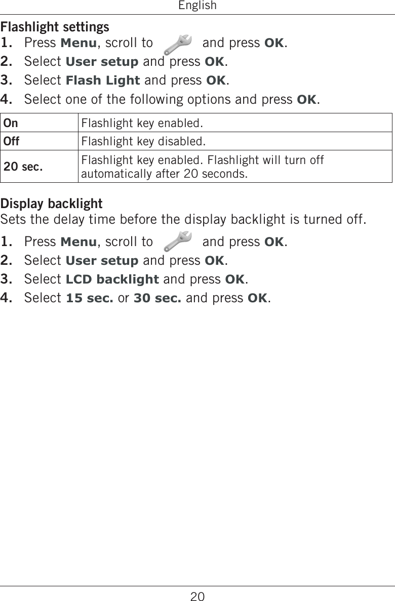 20EnglishFlashlight settingsPress Menu, scroll to   and press OK.Select User setup and press OK.Select Flash Light and press OK.Select one of the following options and press OK.On Flashlight key enabled.Off Flashlight key disabled.20 sec. Flashlight key enabled. Flashlight will turn off automatically after 20 seconds.Display backlightSets the delay time before the display backlight is turned off.Press Menu, scroll to   and press OK.Select User setup and press OK.Select LCD backlight and press OK.Select 15 sec. or 30 sec. and press OK.1.2.3.4.1.2.3.4.