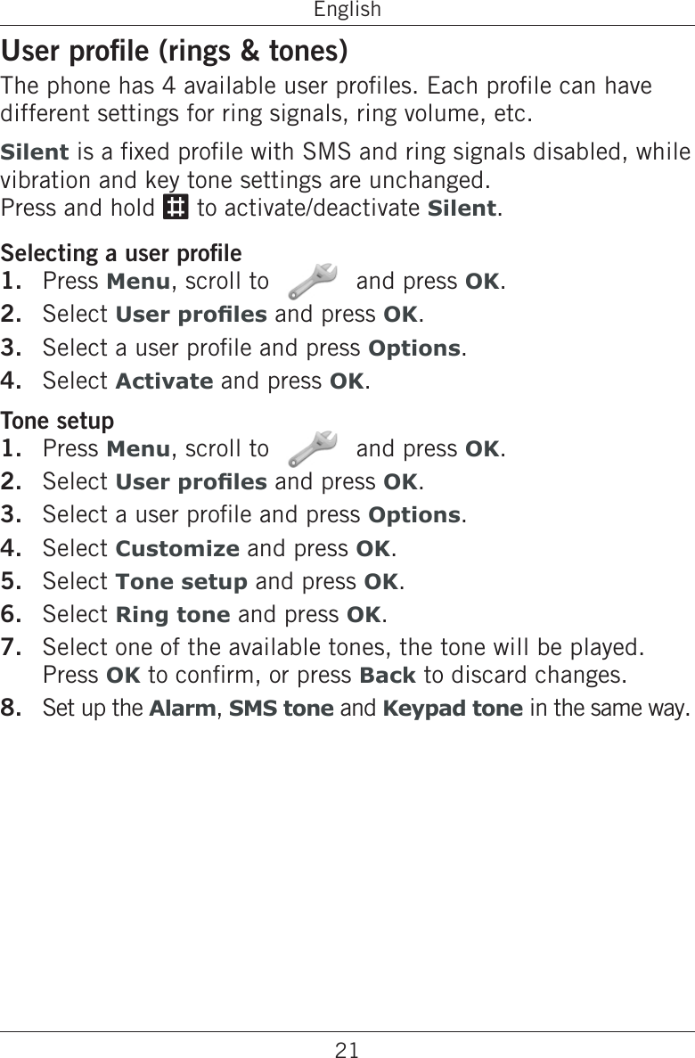 21EnglishUser prole (rings &amp; tones)The phone has 4 available user proles. Each prole can have different settings for ring signals, ring volume, etc.Silent is a xed prole with SMS and ring signals disabled, while vibration and key tone settings are unchanged.  Press and hold # to activate/deactivate Silent.Selecting a user prolePress Menu, scroll to   and press OK.Select User proles and press OK.Select a user prole and press Options.Select Activate and press OK.Tone setupPress Menu, scroll to   and press OK.Select User proles and press OK.Select a user prole and press Options.Select Customize and press OK.Select Tone setup and press OK.Select Ring tone and press OK.Select one of the available tones, the tone will be played. Press OK to conrm, or press Back to discard changes.Set up the Alarm, SMS tone and Keypad tone in the same way.1.2.3.4.1.2.3.4.5.6.7.8.