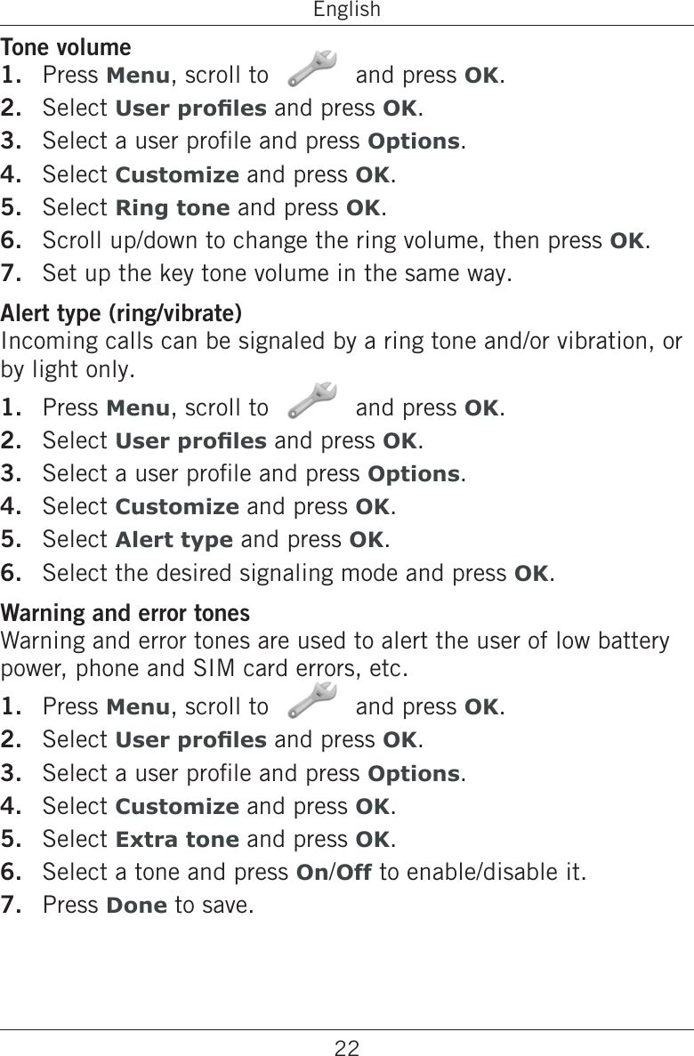 22EnglishTone volumePress Menu, scroll to   and press OK.Select User proles and press OK.Select a user prole and press Options.Select Customize and press OK.Select Ring tone and press OK.Scroll up/down to change the ring volume, then press OK.Set up the key tone volume in the same way.Alert type (ring/vibrate)Incoming calls can be signaled by a ring tone and/or vibration, or by light only.Press Menu, scroll to   and press OK.Select User proles and press OK.Select a user prole and press Options.Select Customize and press OK.Select Alert type and press OK.Select the desired signaling mode and press OK.Warning and error tonesWarning and error tones are used to alert the user of low battery power, phone and SIM card errors, etc.Press Menu, scroll to   and press OK.Select User proles and press OK.Select a user prole and press Options.Select Customize and press OK.Select Extra tone and press OK.Select a tone and press On/Off to enable/disable it.Press Done to save.1.2.3.4.5.6.7.1.2.3.4.5.6.1.2.3.4.5.6.7.