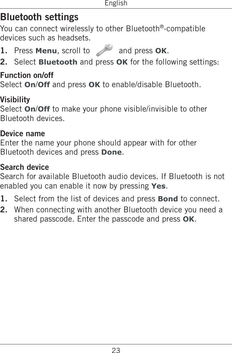 23EnglishBluetooth settingsYou can connect wirelessly to other Bluetooth®-compatible devices such as headsets.Press Menu, scroll to   and press OK.Select Bluetooth and press OK for the following settings:Function on/offSelect On/Off and press OK to enable/disable Bluetooth.VisibilitySelect On/Off to make your phone visible/invisible to other Bluetooth devices.Device nameEnter the name your phone should appear with for other Bluetooth devices and press Done.Search deviceSearch for available Bluetooth audio devices. If Bluetooth is not enabled you can enable it now by pressing Yes.Select from the list of devices and press Bond to connect.When connecting with another Bluetooth device you need a shared passcode. Enter the passcode and press OK.1.2.1.2.