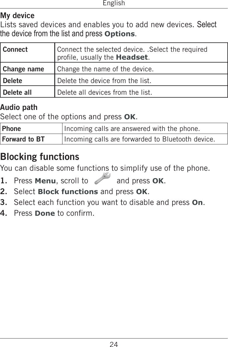 24EnglishMy deviceLists saved devices and enables you to add new devices. Select the device from the list and press Options.Connect Connect the selected device. .Select the required prole, usually the Headset.Change name Change the name of the device.Delete Delete the device from the list.Delete all Delete all devices from the list.Audio pathSelect one of the options and press OK.Phone Incoming calls are answered with the phone.Forward to BT Incoming calls are forwarded to Bluetooth device.Blocking functionsYou can disable some functions to simplify use of the phone.Press Menu, scroll to   and press OK.Select Block functions and press OK.Select each function you want to disable and press On.Press Done to conrm.1.2.3.4.